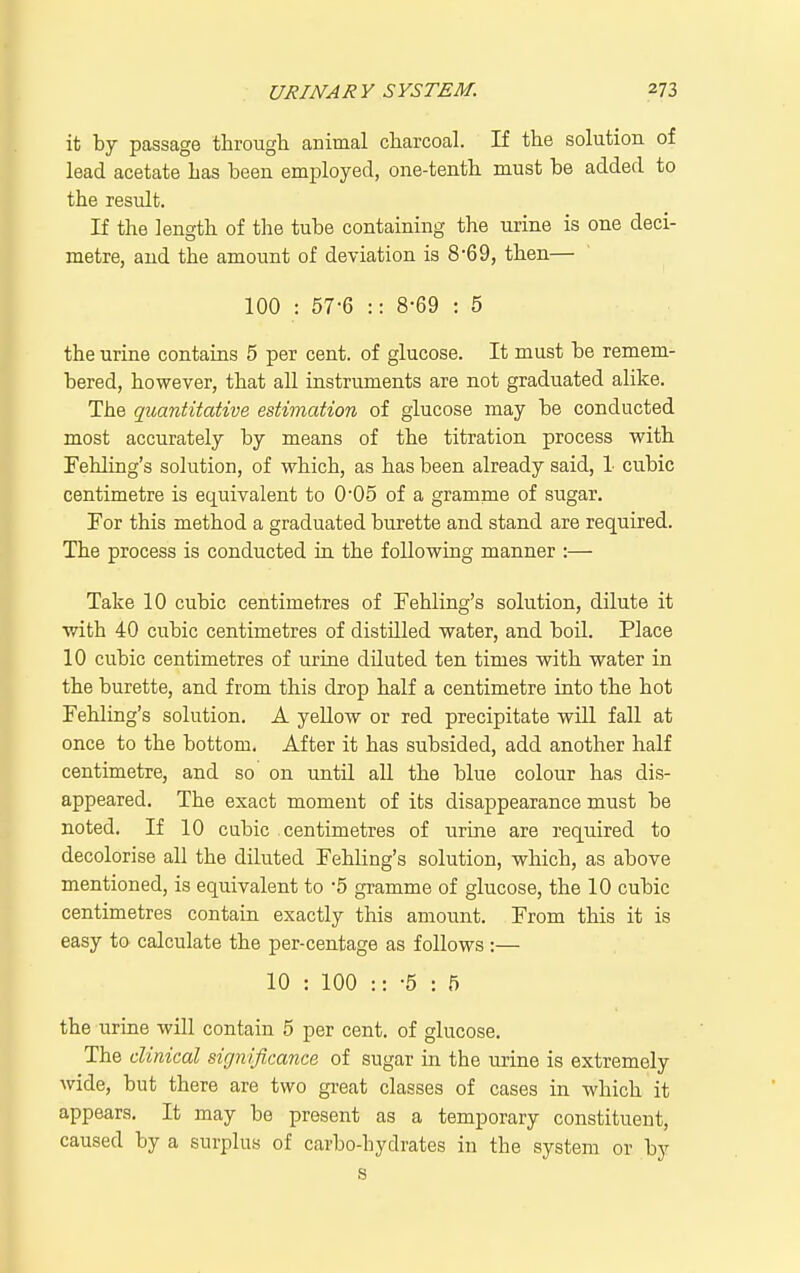 it by passage through animal charcoal. If the solution of lead acetate has been employed, one-tentb must be added to the result. If the length of the tube containing the urine is one deci- metre, and the amount of deviation is 8'6 9, then— 100 : 57-6 :: 8-69 : 5 the urine contains 5 per cent, of glucose. It must be remem- bered, however, that all instruments are not graduated alike. The quantitative estimation of glucose may be conducted most accurately by means of the titration process vrith Fehling's solution, of which, as has been already said, 1 cubic centimetre is equivalent to 0'05 of a gramme of sugar. For this method a graduated burette and stand are required. The process is conducted in. the following manner :— Take 10 cubic centimetres of Fehling's solution, dilute it with 40 cubic centimetres of distilled water, and boil. Place 10 cubic centimetres of urine diluted ten times with water in the burette, and from this drop half a centimetre into th.e hot Fehling's solution. A yellow or red precipitate wiU fall at once to the bottom. After it has subsided, add another half centimetre, and so on until all the blue colour has dis- appeared. The exact moment of its disappearance must be noted. If 10 cubic centimetres of urine are required to decolorise all the diluted Fehling's solution, which, as above mentioned, is equivalent to 5 gramme of glucose, the 10 cubic centimetres contain exactly this amount. From this it is easy to- calculate the per-centage as follows :— 10 : 100 :: -5 : .5 the urine will contain 5 per cent, of glucose. The clinical significance of sugar in the urine is extremely wide, but there are two great classes of cases in which it appears. It may be present as a temporary constituent, caused by a surplus of carbo-hydrates in the system or by s