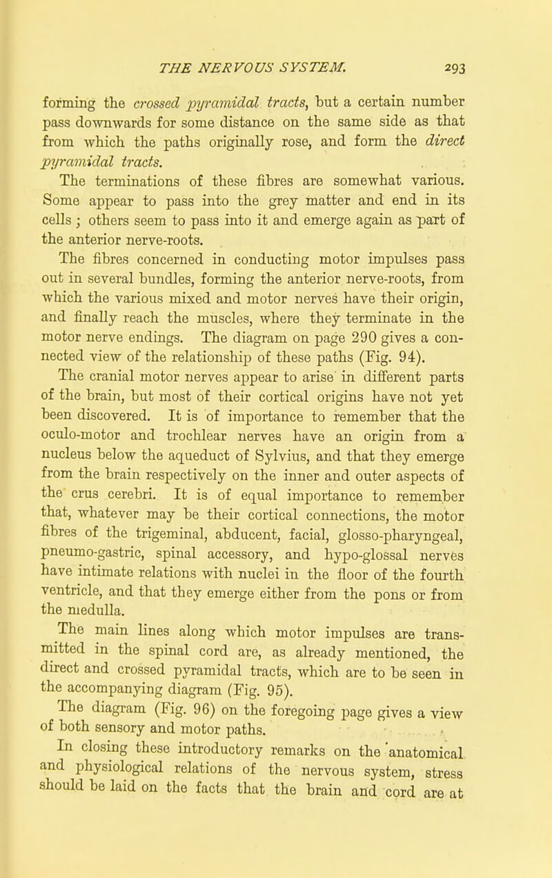 forming the crossed jji/jrmidal tracts, but a certain number pass downwards for some distance on the same side as that from which the paths originally rose, and form the direct pyramidal tracts. The terminations of these fibres are somewhat various. Some appear to pass into the grey matter and end in its cells ; others seem to pass into it and emerge again as part of the anterior nerve-roots. The fibres concerned in conducting motor impulses pass out in several bundles, forming the anterior nerve-roots, from which the various mixed and motor nerves have their origin, and finally reach the muscles, where they terminate in the motor nerve endings. The diagram on page 290 gives a con- nected view of the relationship of these paths (Fig. 94). The cranial motor nerves appear to arise in difi'erent parts of the brain, but most of their cortical origins have not yet been discovered. It is of importance to remember that the oculo-motor and trochlear nerves have an origin from a nucleus below the aqueduct of Sylvius, and that they emerge from the brain respectively on the inner and outer aspects of the crus cerebri. It is of equal importance to remember that, whatever may be their cortical connections, the motor fibres of the trigeminal, abducent, facial, glosso-pharyngeal, pneumo-gastric, spinal accessory, and hypo-glossal nervfes have intimate relations with nuclei in the floor of the fourth ventricle, and that they emerge either from the pons or from the medulla. The main lines along which motor impulses are trans- mitted in the spinal cord are, as already mentioned, the direct and crossed pyramidal tracts, which are to be seen in the accompanying diagram (Fig. 95). The diagram (Fig. 96) on the foregoing page gives a view of both sensory and motor paths. In closing these introductory remarks on the'anatomical and physiological relations of the nervous system, stress should be laid on the facts that the brain and cord are at