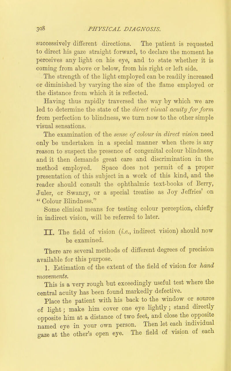 successively different directions. The patient is requested to direct his gaze straight forward, to declare the moment he perceives any light on his eye, and to state whether it is coming from above or below, from his right or left side. The strength of the light employed can be readily increased or diminished by varying the size of the flame employed or the distance from which it is reflected. Having thus rapidly traversed the way by which we are led to determine the state of the dived visual acuity for form from perfection to blindness, we turn now to the other simple visual sensations. The examination of the sense of colour in direct vision need only be undertaken in a special manner when there is any reason to suspect the presence of congenital colour blindness, and it then demands great care and discrimination in the method employed. Space does not permit of a proper presentation of this subject in a work of this kind, and the reader should consult the ophthalmic text-books of Berry, Juler, or Swanzy, or a special treatise as Joy Jeffries' on  Colour Blindness. Some clinical means for testing colour perception, chiefly in indirect vision, will be referred to later. TT. The field of vision {i.e., indirect vision) should now be examined. There are several methods of different degrees of precision available for this purpose. 1. Estimation of the extent of the field of vision for hand movements. This is a very rough but exceedingly useful test where the central acuity has been found markedly defective. Place the patient with his back to the window or source of light; make him cover one eye lightly; stand directly opposite him at a distance of two feet, and close the opposite named eye in your own person. Then let each individual gaze at the other's open eye. The field of vision of each