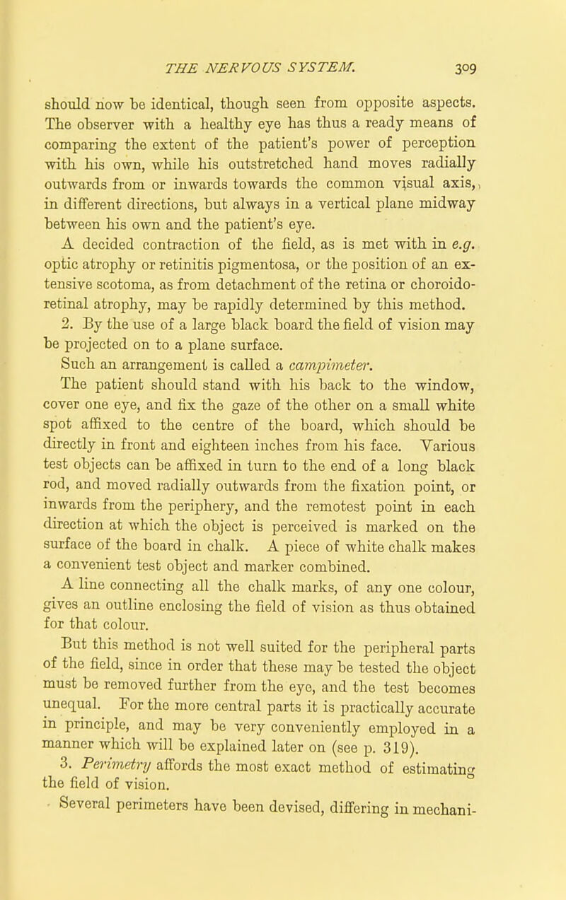 should now be identical, though seen from opposite aspects. The observer with a healthy eye has thus a ready means of comparing the extent of the patient's power of perception with his own, while his outstretched hand moves radially outwards from or inwards towards the common visual axis,, in different directions, but always in a vertical plane midway between his own and the patient's eye. A decided contraction of the field, as is met with in e.g. optic atrophy or retinitis pigmentosa, or the position of an ex- tensive scotoma, as from detachment of the retina or choroido- retinal atrophy, may be rapidly determined by this method. 2. By the use of a large black board the field of vision may be projected on to a plane surface. Such an arrangement is caUed a campimetei'. The patienb should stand with his back to the window, cover one eye, and fix the gaze of the other on a small white spot affixed to the centre of the board, which should be directly in front and eighteen inches from his face. Various test objects can be affixed in turn to the end of a long black rod, and moved radially outwards from the fixation point, or inwards from the periphery, and the remotest point in each direction at which the object is perceived is marked on the surface of the board in chalk. A piece of white chalk makes a convenient test object and marker combined. A line connecting all the chalk marks, of any one colour, gives an outline enclosing the field of vision as thus obtained for that colour. But this method is not well suited for the peripheral parts of the field, since in order that these may be tested the object must be removed further from the eye, and the test becomes unequal. For the more central parts it is practically accurate in principle, and may be very conveniently employed in a manner which will be explained later on (see p. 319). 3. Perimetry affords the most exact method of estimating the field of vision. • Several perimeters have been devised, differing in mechani-
