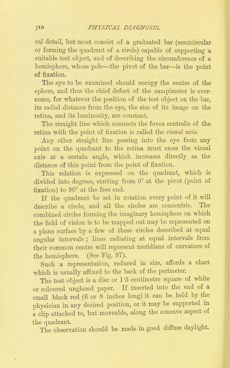 cal detail, but most consist of a graduated bar (semicircular or forming the quadrant of a circle) capable of supporting a suitable test object, and of describing the circumference of a hemisphere, whose pole—the pivot of the bar—is the point of fixation. The eye to be examined should occupy the centre of the sphere, and thus the chief defect of the campimeter is over- come, for whatever the position of the test object on the bar, its radial distance from the eye, the size of its image on the retina, and its luminosity, are constant. The straight line which connects the fovea centralis of the retina with the point of fixation is called the visual axis. Any other straight line passing into the eye from any point on the quadrant to the retina must cross the visual axis at a certain angle, which increases directly as the distance of this point from the point of fixation. This relation is expressed on the quadrant, which is divided into degrees, starting from 0° at the pivot (point of fixation) to 90° at the free end. If the quadrant be set in rotation every point of it will describe a circle, and all the circles are concentric. The combined circles forming the imaginary hemisphere on which the field of vision is to be mapped out may be represented on a plane surface by a few of these circles described at equal angular intervals ; lines radiating at equal intervals from their common centre will represent meridians of curvature of the hemisphere. (See Fig. 97). Such a representation, reduced in size, afiords a chart which is usually aflfixed to the back of the perimeter. The test object is a disc or 1-5 centimetre square of white or coloured unglazed paper. If inserted into the end of a smaU black rod (6 or 8 inches long) it can be held by the physician in any desired position, or it may be supported in a clip attached to, but moveable, along the concave aspect of the quadrant. The observation should be made in good diffuse daylight.