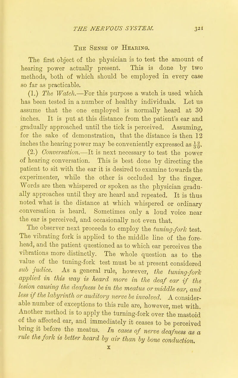 The Sense op Hearing. The first object of the physician is to test the amount of hearing power actually present. This is done by two methods, both of which should be employed in every case so far as practicable. (1.) The Watch.—For this purpose a watch is used which has been tested in a number of healthy individuals. Let us assume that the one employed is normally heard at 30 inches. It is put at this distance from the patient's ear and gradually approached until the tick is perceived. Assuming, for the sake of demonstration, that the distance is then 12 inches the hearing power may be conveniently expressed as (2.) Conversation.—It is next necessary to test the power of hearing conversation. This is best done by directing the patient to sit with the ear it is desired to examine towards the experimenter, while the other is occluded by the finger. Words are then whispered or spoken as the physician gradu- ally approaches until they are heard and repeated. It is thus noted what is the distance at which whispered or ordinary ■conversation is heard. Sometimes only a loud voice near the ear is perceived, and occasionally not even that. The observer next proceeds to employ the tuning-forh test. The vibrating fork is applied to the middle line of the fore- head, and the patient questioned as to which ear perceives the vibrations more distinctly. The whole question as to the value of the tuning-fork test must be at present considered sub judice. As a general rule, however, the tuning-forTc applied in this way is heard more in the deaf ear if the lesion causing the deafness he in the meatus or middle ear, and less if the labyrinth or auditory nerve be involved. A consider- able number of exceptions to this rule are, however, met with. Another method is to apply the turning-fork over the mastoid of the affected ear, and immediately it ceases to be perceived bring it before the meatus. In cases of nerve deafness as a rule the fork is better heard by air than by lone conduction. X