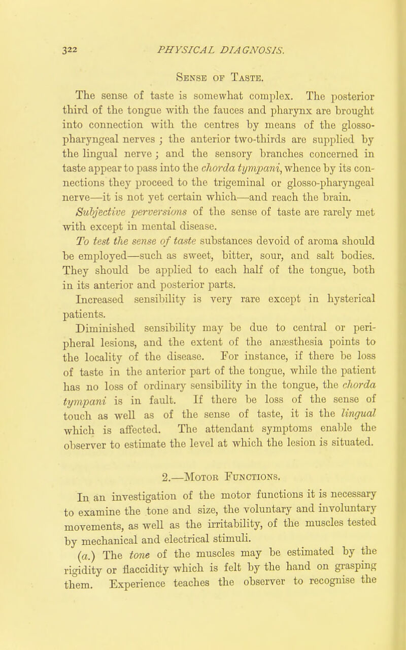 Sense op Taste. The sense of taste is somewhat complex. The posterior third of the toBgue with the fauces and pharynx are brought into connection with the centres by means of the glosso- pharyngeal nerves ; the anterior two-thirds are supplied by the lingual nerve; and the sensory branches concerned in taste appear to pass into the cliorda tympani, whence by its con- nections they proceed to the trigeminal or glosso-pharyngeal nerve—it is not yet certain which—and reach the brain. Subjective perversions of the sense of taste are rarely met with except in mental disease. To test the sense of taste substances devoid of aroma should be employed—such as sweet, bitter, sour, and salt bodies. They should be applied to each half of the tongue, both in its anterior and posterior parts. Increased sensibility is very rare except in hysterical patients. Diminished sensibility may be due to central or peri- pheral lesions, and the extent of the anaesthesia points to the locality of the disease. For instance, if there be loss of taste in the anterior part of the tongue, while the patient has no loss of ordinary sensibility in the tongue, the cliorda tympani is in fault. If there be loss of the sense of touch as well as of the sense of taste, it is the lingual which is affected. The attendant symptoms enable the observer to estimate the level at which the lesion is situated. 2.—Motor Functions. In an investigation of the motor functions it is necessary to examine the tone and size, the voluntary and involuntary movements, as weH as the irritabHity, of the muscles tested by mechanical and electrical stimuli. (a.) The tone of the muscles may be estimated by the rigidity or flaccidity which is felt by the hand on grasping them. Experience teaches the observer to recognise the