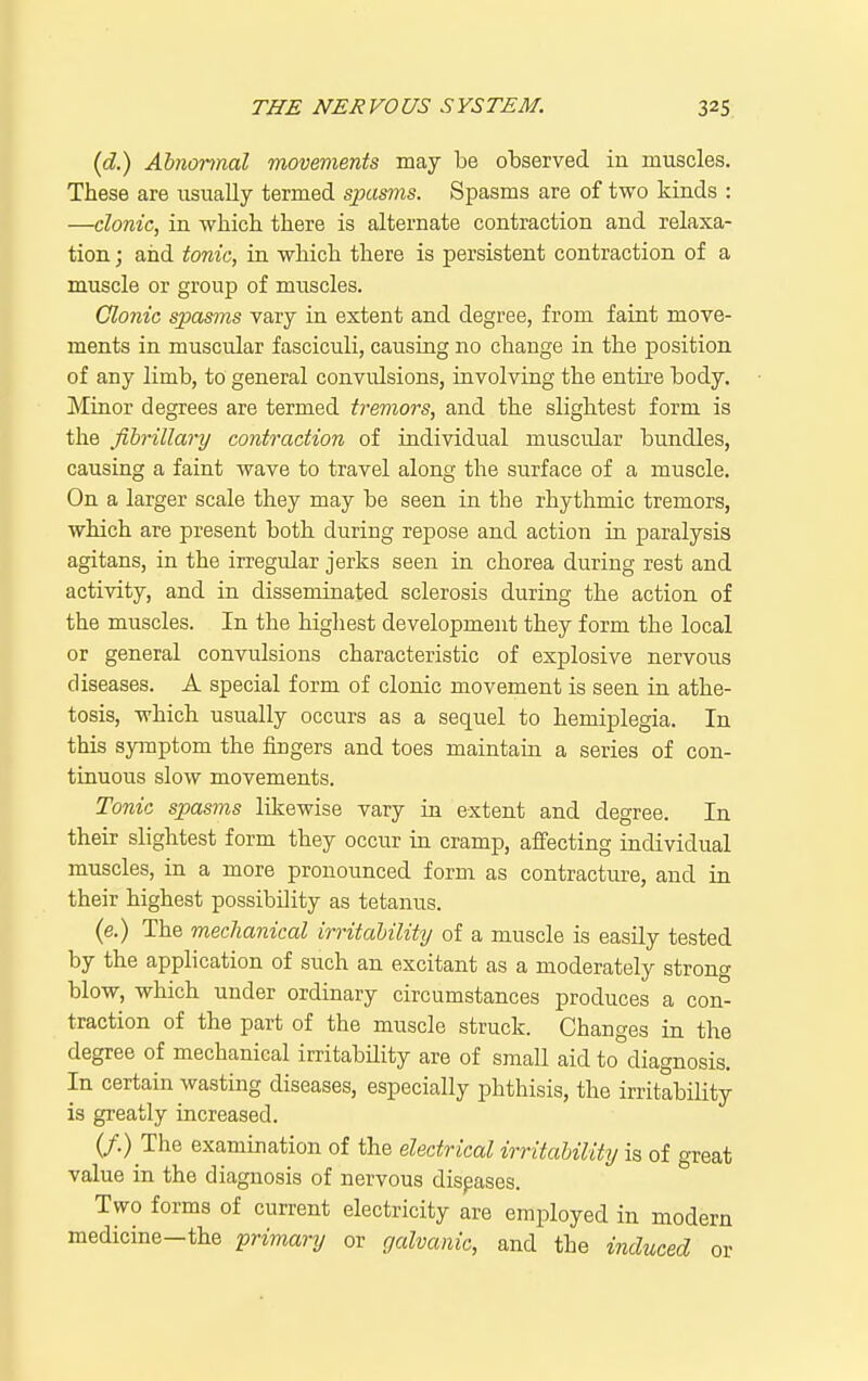(d) Abnormal movements may be observed in muscles. These are usually termed spasms. Spasms are of two kinds : —clonic, in -which there is alternate contraction and relaxa- tion ; aiid tonic, in which there is persistent contraction of a muscle or group of muscles. Clonic spasms vary in extent and degree, from faint move- ments in muscular fasciculi, causing no change in the position of any limb, to general convulsions, involving the entii-e body. Minor degrees are termed tremors, and the slightest form is the fibrillary contraction of individual muscular bundles, causing a faint wave to travel along the surface of a muscle. On a larger scale they may be seen in the rhythmic tremors, which are present both during repose and action in paralysis agitans, in the irregular jerks seen in chorea during rest and activity, and in disseminated sclerosis during the action of the muscles. In the highest development they form the local or general convulsions characteristic of explosive nervous diseases. A special form of clonic movement is seen in athe- tosis, which usually occurs as a sequel to hemiplegia. In this sjnnptom the fingers and toes maintain a series of con- tinuous slow movements. Tonic spasms likewise vary in extent and degree. In their slightest form they occur in cramp, affecting individual muscles, in a more pronounced form as contracture, and in their highest possibility as tetanus. (e.) The mechanical irritability of a muscle is easily tested by the application of such an excitant as a moderately strong blow, which under ordinary circumstances produces a con- traction of the part of the muscle struck. Changes in the degree of mechanical irritability are of small aid to diagnosis. In certain wasting diseases, especially phthisis, the irritability is greatly increased. (/.) The examination of the electrical irritahility is of great value in the diagnosis of nervous diseases. Two forms of current electricity are employed in modern medicine-the primary or galvanic, and the induced or