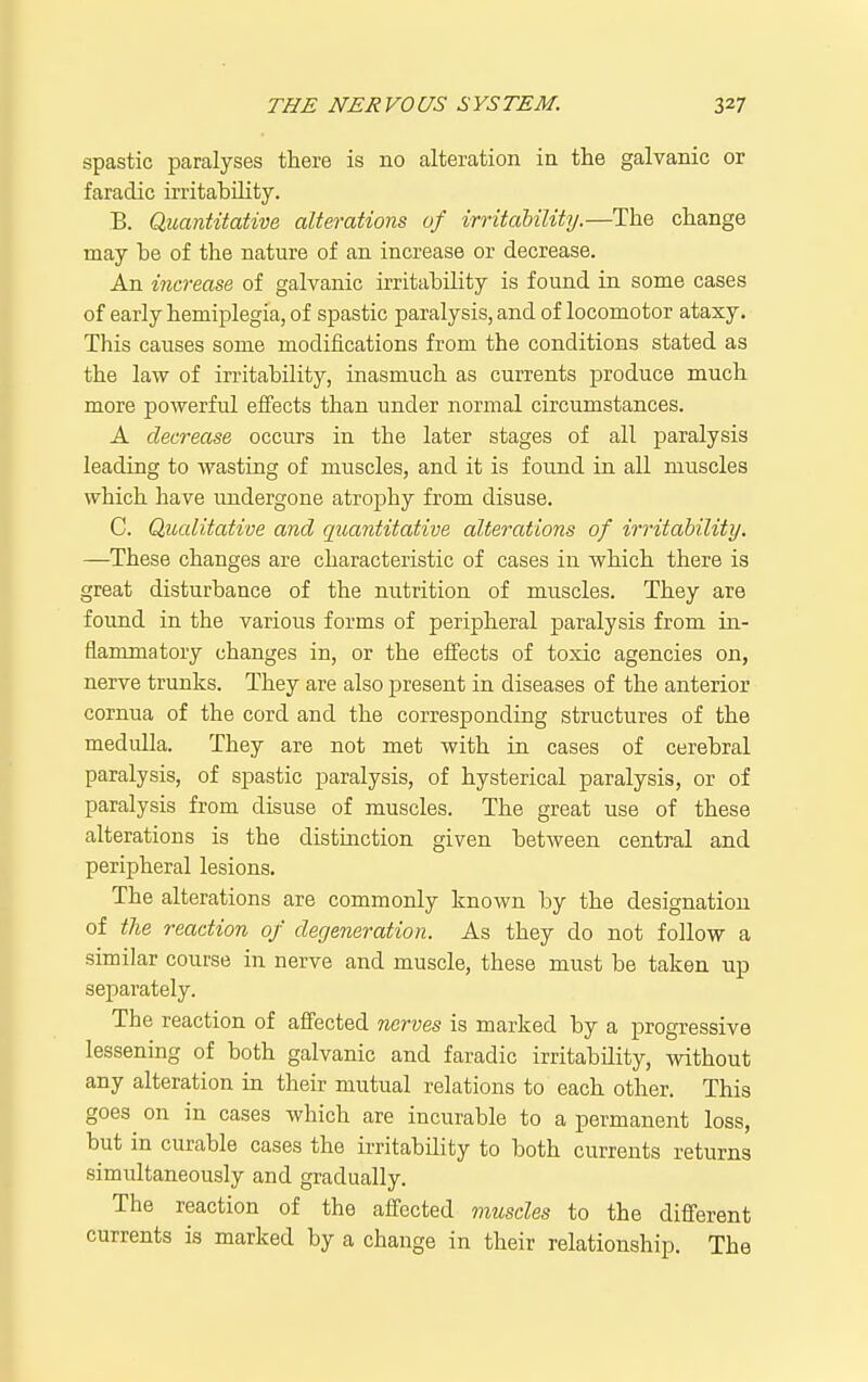 spastic paralyses there is no alteration in the galvanic or faradic irritability. B. Quantitative alterations of irritability.—The change may he of the nature of an increase or decrease. An increase of galvanic irritahility is found in some cases of early hemiplegia, of spastic paralysis, and of locomotor ataxy. This causes some modifications from the conditions stated as the law of irritability, inasmuch as currents produce much more powerful effects than under normal circumstances. A decrease occurs in the later stages of all paralysis leading to wasting of muscles, and it is found in all muscles which have undergone atrophy from disuse. C. Qualitative and quantitative alterations of irritability. —These changes are characteristic of cases in which there is great disturbance of the nutrition of muscles. They are found in the various forms of peripheral paralysis from in- flammatory changes in, or the effects of toxic agencies on, nerve trunks. They are also present in diseases of the anterior cornua of the cord and the corresponding structures of the medulla. They are not met with in cases of cerebral paralysis, of spastic paralysis, of hysterical paralysis, or of paralysis from disuse of muscles. The great use of these alterations is the distinction given between central and peripheral lesions. The alterations are commonly known by the designation of the reaction of degeneration. As they do not follow a similar course in nerve and muscle, these must be taken up separately. The reaction of affected nerves is marked by a progressive lessening of both galvanic and faradic irritability, without any alteration in their mutual relations to each other. This goes on in cases which are incurable to a permanent loss, but in curable cases the irritability to both currents returns simultaneously and gradually. The reaction of the affected muscles to the different currents is marked by a change in their relationship. The