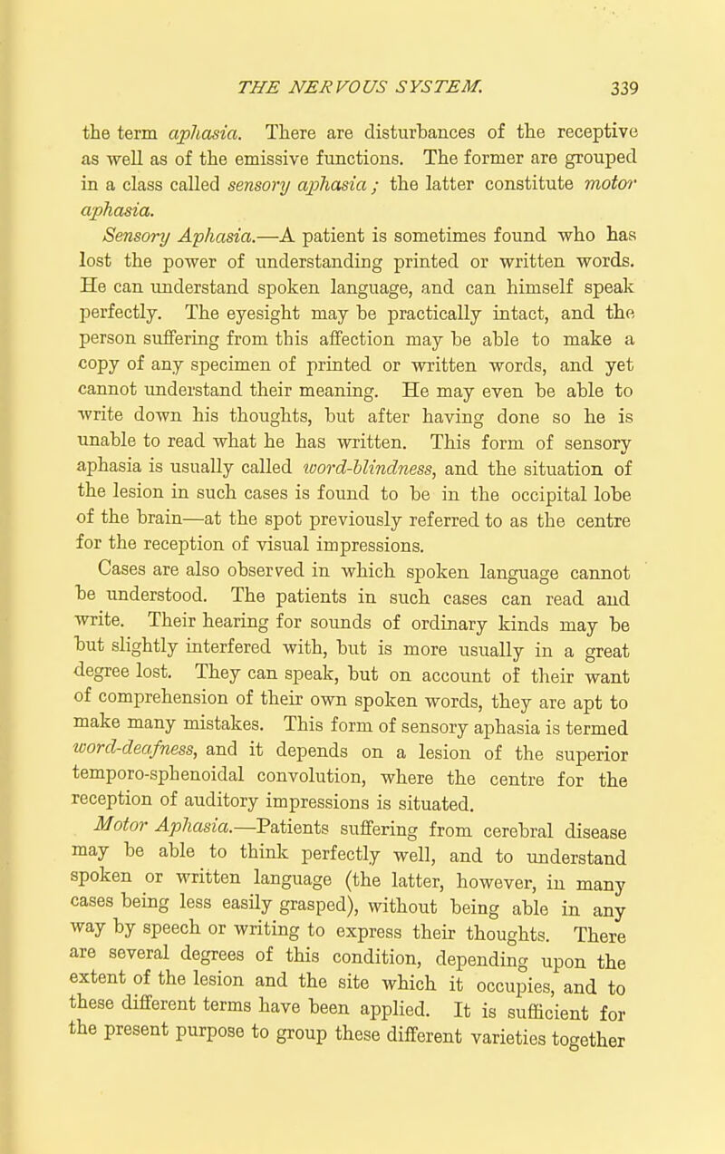the term aphasia. There are disturbances of the receptive as well as of the emissive functions. The former are grouped in a class called sensory aj>hasia ; the latter constitute motor aphasia. Sensory Aphasia.—A patient is sometimes found who has lost the power of understanding printed or written words. He can understand spoken language, and can himself speak perfectly. The eyesight may be practically intact, and the person suffering from this affection may be able to make a copy of any specimen of printed or written words, and yet cannot understand their meaning. He may even be able to write down his thoughts, but after having done so he is unable to read what he has written. This form of sensory aphasia is usually called ioord-blindness, and the situation of the lesion in such cases is found to be in the occipital lobe of the brain—at the spot previously referred to as the centre for the reception of visual impressions. Cases are also observed in which spoken language cannot be understood. The patients in such cases can read and write. Their hearing for sounds of ordinary kinds may be but slightly interfered with, but is more usually in a great degree lost. They can speak, but on account of their want of comprehension of their own spoken words, they are apt to make many mistakes. This form of sensory aphasia is termed word-deafness, and it depends on a lesion of the superior temporo-sphenoidal convolution, where the centre for the reception of auditory impressions is situated. Motor Aphasia.~Pa.iiQTi\,s suffering from cerebral disease may be able to thinlc perfectly well, and to understand spoken or written language (the latter, however, in many cases being less easUy grasped), without being able in any way by speech or writing to express their thoughts. There are several degrees of this condition, depending upon the extent of the lesion and the site which it occupies, and to these different terms have been applied. It is sufficient for the present purpose to group these different varieties together