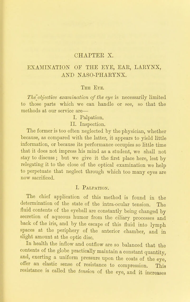 CHAPTEE X. EXAMINATION OF THE EYE, EAR, LARYNX, AND NASO-PHARYNX. The Eye. The objective examination of the eye is necessarily limited to those parts whicli we can handle or see, so that the methods at our service are— I. Palpation. II. Inspection. The former is too often neglected by the physician, whether because, as compared with the latter, it appears to yield little information, or because its performance occupies so little time that it does not impress his mind as a student, we shall not stay to discuss; but we give it the first place here, lest by relegating it to the close of the optical examination we help to perpetuate that neglect through which too many eyes are now sacrificed. I. Palpation. The chief application of this method is found in the determination of the state of the intra-ocular tension. The fluid contents of the eyeball are constantly being changed by secretion of aqueous humor from the ciliary processes and back of the iris, and by the escape of this fluid into lymph spaces at the periphery of the anterior chamber, and in slight amount at the optic disc. In health the inflow and outflow are so balanced that the contents of the globe practically maintain a constant quantity, and, exerting a uniform pressure upon the coats of the eye^ offer an elastic sense of resistance to compression. This resistance is called the tejision of the eye, and it increases