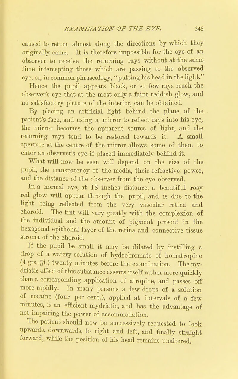 caused to return almost aloug the directions by which they originally came. It is therefore impossible for the eye of an observer to receive the returning rays without at the same time intercepting those which are passing to the observed eye, or, in common phraseology, putting his head in the light. Hence the pupil appears black, or so few rays reach the observer's eye that at the most only a faint reddish glow, and no satisfactory picture of the interior, can be obtained. By placing an artificial light behind the plane of the patient's face, and using a muTor to reflect rays into his eye, the mirror becomes the apparent source of light, and the returning rays tend to be restored towards it. A small aperture at the centre of the mirror allows some of them to enter an observer's eye if placed immediately behind it. What ■\viLI now be seen will depend on the size of the pupil, the transparency of the media, their refractive power, and the distance of the observer from the eye observed. In a normal eye, at 18 inches distance, a beautiful rosy red glow will appear through the pupil, and is due to the light being reflected from the very vascular retina and choroid. The tint will vary greatly with the complexion of the individual and the amount of pigment present in the hexagonal epithelial layer of the retina and connective tissue stroma of the choroid. If the pupil be small it may be dilated by instilling a drop of a watery solution of hydrobromate of homatropine (4 grs.-gi.) twenty minutes before the examination. The my- driatic efiect of this substance asserts itself rather more quickly than a corresponding application of atropine, and passes oflf more rapidly. In many persons a few drops of a solution of cocaine (four per cent.), applied at intervals of a few minutes, is an efficient mydriatic, and has the advantage of not impairing the power of accommodation. The patient should now be successively requested to look upwards, downwards, to right and left, and finally straight forward, while the position of his head remains unaltered.