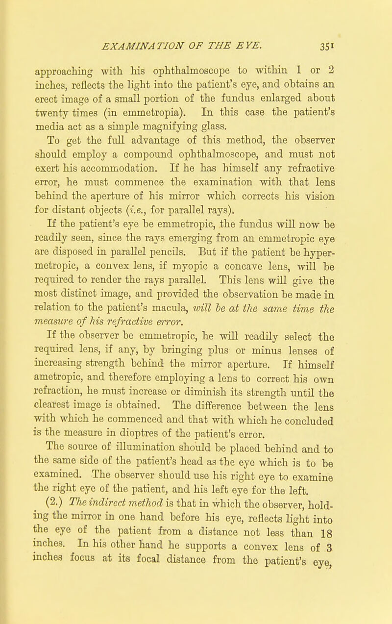 approaching with his ophthalmoscope to within 1 or 2 inches, reflects the light into the patient's eye, and obtains an erect image of a small portion of the fundus enlarged about twenty times (in emmetropia). In this case the patient's media act as a simple magnifying glass. To get the full advantage of this method, the observer should employ a compound ophthalmoscope, and must not exert his accommodation. If he has himself any refractive error, he must commence the examination with that lens behind the aperture of his mirror which corrects his vision for distant objects {i.e., for parallel rays). If the patient's eye be emmetropic, the fundus will now be readily seen, since the rays emerging from an emmetropic eye are disposed in parallel pencils. But if the patient be hyper- metropic, a convex lens, if myopic a concave lens, will be required to render the rays parallel. This lens will give the most distinct image, and provided the observation be made in relation to the patient's macula, luill he at the same time the measure of his refractive error. If the observer be emmetropic, he will readily select the required lens, if any, by bringing plus or minus lenses of increasing strength behind the mirror aperture. If himself ametropic, and therefore employing a lens to correct his own refraction, he must increase or diminish its strength until the clearest image is obtained. The difference between the lens with which he commenced and that with which he concluded is the measure in dioptres of the patient's error. The source of illumination should be placed behind and to the same side of the patient's head as the eye which is to be examined. The observer should use his right eye to examine the right eye of the patient, and his left eye for the left. (2.) The indirect method is that in which the observer, hold- ing the mirror in one hand before his eye, reflects light into the eye of the patient from a distance not less than 18 inches. In his other hand he supports a convex lens of 3 inches focus at its focal distance from the patient's eye