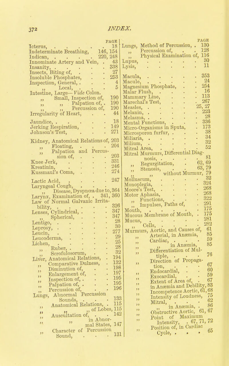 PAGE Icterus, 18 Indeterminate Breathing, 146,154 Indican, .... 220, 248 Innominate Artery and Vein, . 43 Insanity, 338 Insects, Biting of, . . . 27 Insoluble Phosphates, . . 253 Inspection, General, ... 4 Local, ... 5 Intestine, Large— Vide Colon. ,, Small, Inspection of, 190 „ „ Palpation of, . 190 ,, ,, Percussion of, 190 Irregularity of Heart, . . 44 Jaundice, 18 Jerking Eespiration, . . 149 Johnson's Test, . . .271 Kidney, Anatomical Kelations of, 203 „ Floating, . . .204 „ Palpation and Percus- sion of, . . . 203 Knee Jerk, .... 331 Kreatinin, .... 246 Kussmaul's Coma, . . • 274 Lactic Acid, .... 247 Laryngeal Cough, ... ,, Disease, Dyspnoea due to, 364 Larynx, Examination of, . 341, 360 Law of Normal Galvanic Irrita bility, Lenses, Cylindrical, . „ Spherical, Lentigo, Leprosy, Leucin, Leucoderma, . . • • Lichen, ,, Ruber, . . ■ • ,, Scrofulosorum, Liver, Anatomical Relations, . „ Comparative Dulness, . ,, Diminution of, „ Enlargement of, ,, Inspection of, . ,, Palpation of, . ,, Percussion of. Lungs, Abnormal Percussion Soimds, . Anatomical Relations, .  „ of Lobes, 115 ,, Auscultation of, . ■ in Abnor   mal States, 147 Character of Percussion Sound, . . • 131 Lungs, Method of Percussion, Percussion of. Physical Examination of, 116 Lupus, Lysis, .... Macula, .... Macule, .... Magnesium Phosphate, Malar Flush, . Mammary Line, Marechal's Test, Measles, .... Melanin, .... Melasma, .... Mental Functions, . Micro-Organisms in Sputa, Microsporon furfur, . Miliaria, . . . • Milium, . . . • Mitral Area, Mitral Murmurs, Differential D: nosis, . Regurgitation, 326 347 347 28 30 277 29 25 28 32 194 132 198 197 195 195 196 133 115 PAGE 130 128 30 11 353 24 254 16 113 267 25, 27 223 28 336 173 38 34 32 52 Stenosis, 81 69 79 without Murmur, 79 . 32 Molluscum, Monoplegia, Moore's Test, . Motor Aphasia, ,, Functions, ,, Impulses, Paths of. Mouth, . . Mucous Membrane of Mouth, . Mucus, „ Cells, • • • • Murmurs, Aortic, and Causes of, ,, Arterial, in Anemia, ,, Cardiac, . ,, in Anaemia, Differentiation of Mul- tiple, . „ Direction of Propaga- tion, ,, Endocardial, Exocardial, Extent of Area of, . in Anfemia and Debility, v>6  Incompetence Aortic, 61,68  Intensity of Loudness, 15 '' Mitral, . •. • in Anajmia, . oo  Obstructive Aortic, 61, 67  Point of Maximum Intensity, . 67, 71, /2 Position of, in Cardiac Cycle, ... 65 324 268 268 322 291 175 175 281 282 61 85 59 85 76 67 60 59 67