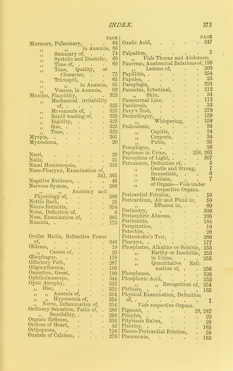 PAGE Murmurs, Pulmonary, . . 64 ,, in Anaemia, 85 ,, Summary of, . . 74 ,, Systolic and Diastolic, 60 ,, Time of, ... 60 ,, Tone, Quality, or Character, . . 75 ,, Tricuspid, . . 65 ,, ,, in Ansemia, 85 ,, Venous, in Anfemia, 83 Muscles, Flaccidity, . . 323 ,, Mechanical irritability of, . . . . 325 ,, Movements of, . . 323 ,, Eapid wasting of, . 323 „ Rigidity, . . .323 „ Size, . . . .323 „ Tone, . . . .322 Myopia, 301 Myxoedema, .... 20 Nsevi, 29 Nails, 31 Nasal Hemianopsia, . . 316 Naso-Pharynx, Examination of, 341, 365 Negative Evidence, ... 46 Nervous System, . . . 286 ,, Anatomy and Physiology of, . . .286 Nettle Rash, .... 25 Neuro-Eetinitis, . . . 354 Noise, Definition of, . . 6 Nose, Examination of, . . 365 Numula, 173 Ocular Media, Refractive Power of, 346 (Edema, 19 ,, Causes of, . . . 20 (Esophagus, .... 178 Olfactory Path, . . .287 Oligocyt'hiemia, . . . 108 Omentum, Great, . . . 199 Ophthalmoscope, . . . 344 Optic Atrophy, . . .355 Disc, . . . .352 „ ,, Anfemia of, . . 354 ,, ,, Hypertemia of, . 354 ,, Nerve, Inflammation of, 354 Ordinary Sensation, Paths of, . 286 ,, Sensibility, . . .294 Organic Reflexes, . . . 334 Orifices of Heart, ... 42 Orthopncea, .... 124 Oxalate of Calcium, . . . 276 PAGE Oxalic Acid, . . . .247 Palpation, .... 5 ,, Vide Thorax and Abdomen. Pancreas, Anatomical Relations of, 199 ,, Lesions of, . . 200 Papillitis, 354 Papules, 25 Paraplegia, .... 324 Parasites, Intestinal, . . 212 Sldn, ... 34 Parasternal Line, . . . 113 Paridrosis, . . . . 33 Pavy's Test, . . . .270 Pectoriloquy, .... 159 ,, Wbisperiug, . 159 Pediculosis, .... 34 ,, Capitis, . . . 34 ,, Corporis, . . 34 ,, Pubis, ... 35 Pemphigus, .... 26 Peptones in Urine, . . 258, 261 Perception of Light, . . . 307 Percussion, Definition of, . . 5 ,, Gentle and Strong, 7 ,, Immediate, , . 6 ,, Mediate, . . 7 ,, of Organs— Vide under respective Organs. Pericardial Friction, . . 59 Pericardium, Air and Fluid in, 59 ,, Eifusion in, . . 60 Perimetry, .... 309 Perinephric Abscess, . . 205 Peritonitis, .... 184 Perspiration, .... 19 PetechisB, 28 Pettenkofer's Test, . . .266 Pharynx, 177 Phosphates, Alkaline or Soluble, 253 ,, Earthy or Insoluble, 253 „ in Urine, . . 253 ,, Quantitative Esti- mation of, . . 256 Phosphenes, .... 320 Phosphoric Acid, . . . 253 ,, „ Recognition of, 254 Phthisis, 165 Physical Examination, Definition of, 1 Vide respective Organs Pigment, Pimples, .... Pityriasis Rubra, Pleurisy, .... Pleuro-Pericardial Friction, Pneumonia, 28, 247 22 28 163 59 162