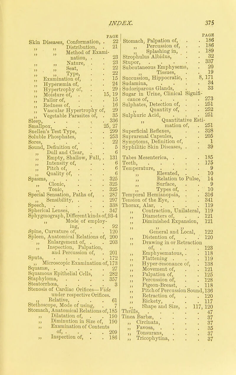 Skin Diseases, Conformation, Distribution, Method of Exarai nation. Nature, 23 23 ;; ;, seat, . . 22 Type, . . 22 ,, Examination of, . . lo ,, Hypersemia of, . . 24 ,, Hypertropliy of, . . 29 „ Moisture of, . . 15, 19 „ Pallor of, ... 15 ,, Eedness of, . . . 16 ,, Vascular Hypertrophy of, 29 ,, Vegetable Parasites of, . 35 Sleep, 336 SmaUpox, . . 25, 27 Snellen's Test Type, . . 299 Soluble Phosphates, . . 253 Sores, ..... 22 Sound, Definition of, . . 5 ,, Dull and Clear, . . 6 „ Empty, Shallow, Pull, . 131 ,, Intensity of, „ Pitch of, ,, Quality of. Spasms, ,, Clonic, ,, Tonic, Special Sensation, Paths of, ,, Sensibility, . Speech, Spherical Lenses, Sphygmograph, Different kinds of,93-4 ,, Mode of employ- ing,- . . 92 Spine, Curvature of, . . 120 Spleen, Anatomical Relations of, 200 ,, Enlargement of, . ,, Inspection, Palpation, and Percussion of. Sputa, ,, Microscopic Examination of, 173 Squamse, 27 Squamous Epithelial Cells, . 282 Staphyloma, .... 357 Steatorrhoea, .... 3 Stenosis of Cardiac Orifices—Vide under respective Orifices. ,, Relative, ... 61 Stethosco])e, Mode of using, . 7 Stomach, Anatomical Relations of, 185 ,, Dilatation of, . . 190 ,, Diminution in Size of, 190 ,, Examination of Contents of 209 „ Inspection of, , . 186 PAGE 22 21 6 325 325 325 287 297 338 347 203 201 172 PAGE stomach, Palpation of, . . 186 ,, Percussion of, . . 186 ,, Splashing in, . . 189 Strophulus Albidus, ' . .32 Stupor, 337 Subcutaneous Emphysema, . 20 ,, Tissues, . . 19 Succussion, Hippocratic, . 8, 171 Sudamina, .... 34 Sudoriparous Glands, . . 33 Sugar in Urine, Clinical Signifi- cance of, . . . . 273 Sulphates, Detection of, . . 251 ,, Quantity of, . . 252 Sulphuric Acid, . . . 251 ,, Quantitative Esti- mation of, . 251 Superficial Reflexes, . . 328 Suprarenal Capsules, . . 205 Symptoms, Definition of, . 1 Syphilitic Skin Diseases, . . 39 Tabes Mesenterica, . . . 185 Teeth, 175 Temperature, .... 9 „ Elevated, . . 10 ,, Relation to Pulse, 14 ,, Surface, . . 9 Types of, . .10 Temporal Hemianopsia, . . 316 Tension of the Eye, . . .341 Thorax, Alar, . . . .119 ,, Contraction, Unilateral, 119 ,, Diameters of, . . 121 ,, Diminished Expansion, 121 )> )j )) General and Local, 122 ,, Distention of, . . 120 ,, Drawing in or Retraction of, . . . . 123 ,, Emphysematous, . . 118 ,, Flattening . . .119 ,, Hyper-fesonance of, . 138 ,, Movement of, . . 121 ,, Palpation of, . . 125 ,, Percussion of, . . 128 ,, Pigeon-Breast, . . 118 ,, Pitch of Percussion Sound, 136 Retraction of, ,, Rickety, ,, Shape and Size, Thrills, . Tinea Barbas, . ,, Circinata, ,, Favosa, . ,, Tonsurans, ,, Tricophytina, . 117, 120 117 120 47 37 37 35 37 37