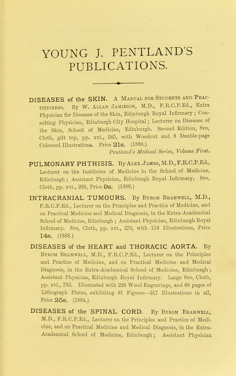 YOUNG J. PENTLAND'S PUBLICATIONS. DISEASES of the SKIN. A Manual fob Students and Peac- TinoNERS. By W. Allan Jamieson, M.D., F.E.C.P.Ed., Extra Physician for Diseases of the Skin, Edinhurgh Koyal Infirmary ; Con- sulting Physician, Edinburgh City Hospital; Lecturer on Diseases of the Skin, School of Medicine, Edinburgh. Second Edition, 8vo, Cloth, gilt top, pp. xvi., 585, with Woodcut and 8 Double-page Coloured lUustrationg. Price 21s. (1889.) Fentland's Medical Series, Volume First. PULMONARY PHTHISIS, By Alex. James, M.D.,F.E.C.P.Ed., Lectiu-er on the Institutes of Medicine in the School of Medicine, Edinburgh; Assistant Physician, Edinburgh Eoyal Infirmary. 8vo, Cloth, pp. xvi., 288, Price 9s. (1888.) INTRACRANIAL TUMOURS. By Bybom BnAinvELL, M.D., F.R.C.P.Ed., Lecturer on the Principles and Practice of Medicine, and on Practical Medicine and Medical Diagnosis, in the Extra-Academical School of Medicine, Edinburgh ; Assistant Physician, Edinburgh Royal Infirmary. 8vo, Cloth, pp. xvi., 270, with 116 Illustrations, Price 14s. (1888.) DISEASES of the HEART and THORACIC AORTA. By Bybom Bbamwell, M.D., F.R.C.P.Ed., Lecturer on the Principles and Practice of Medicine, and on Practical Medicine and Medical Diagnosis, in the Extra-Academical School of Medicine, Edinburgh ; Assistant Physician, Edinburgh Eoyal Infirmary. Large 8vo, Cloth, pp. xvi., 783. Illustrated with 226 Wood Engi-avings, and 68 pages of Lithograph Plates, exhibiting 91 Figures—317 Illustrations in all. Price 25s. (1884.) DISEASES of the SPINAL CORD. By Byrom Bbamwell, M.D., F.R.C.P.Ed., Lecturer on the Priuci^jles and Practice of Medi- cine, and on Practical Medicine and Medical Diagnosis, in the Extra- Academical School of Medicine, Edinburgh; Assistant Physician