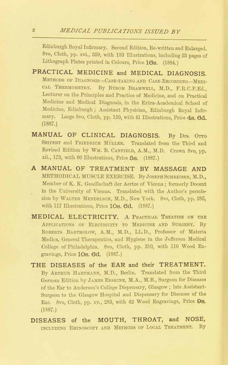 Ediuburgli Eoyal Infirmary. Second Edition, Ee-written and Enlarged. 8vo, Clotli, pp. xvi., 359, with 183 Illustrations, including 53 pages of Litliograpli Plates printed in Colours, Price 16s. (1884.) PRACTICAL MEDICINE and MEDICAL DIAGNOSIS. Methods op Diagnosis—Case-taking and Case-Eecohding—Medi- cal Thermometry. By Byrom Bramwell, M.D., F.E.C.P.Ed., Lecturer on the Principles and Practice of Medicine, and on Practical Medicine and Medical Diagnosis, in the Extra-Academical School of Medicine, Edinburgh; Assistant Physician, Edinburgh Eoyal Infir- mary. Large 8vo, Cloth, pp. 150, with 41 Illustrations, Price 4s. 6d., (1887.) MANUAL OF CLINICAL DIAGNOSIS. By Drs. Otto Seifert and Friedrich Mulleb. Translated from the Third and Ee vised Edition by Wm. B. Canfield, A.M., M.D. Crown 8vo, pp. xii., 173, with 60 Illustrations, Price 5s. (1887.) A MANUAL OF TREATMENT BY MASSAGE AND METHODICAL MUSCLE EXEECISE. By Joseph Scheeibeh, M.D,, Member of K. K. Gesellschaft der Aertze of Vienna ; formerly Decent in the University of Vienna. Translated with the Author's permis- sion by Walter Mendelson, M.D., New York. 8vo, Cloth, pp. 285, with 117 Illustrations, Price lOs. 6d. (1887.) MEDICAL ELECTRICITY. A Practical Treatise on the Applications of Electricity to Medicine and Surgery. By EOBERTS Bartholow, A.M., M.D., LL.D., Professor of Materia Medica, General Therapeutics, and Hygiene in the Jefferson Medical College of Philadelphia. 8vo, Cloth, pp. 310, with 110 Wood En- gravings, Price lOs. 6d.. (1887.) THE DISEASES of the EAR and their TREATMENT. By Arthur Hartmann, M.D., Berlin. Translated from the Third German Edition by James Erskine, M.A., M.B., Surgeon for Diseases of the Ear to Anderson's College Dispensary, Glasgow ; late Assistant- Surgeon to the Glasgow Hospital and Dispensary for Diseases of the Ear. 8vo, Cloth, pp. xv., 283, with 42 Wood Engravings, Price 9s. (1887.) DISEASES of the MOUTH, THROAT, and NOSE, including EmNOscopY AND Methods op Local Treatment. By