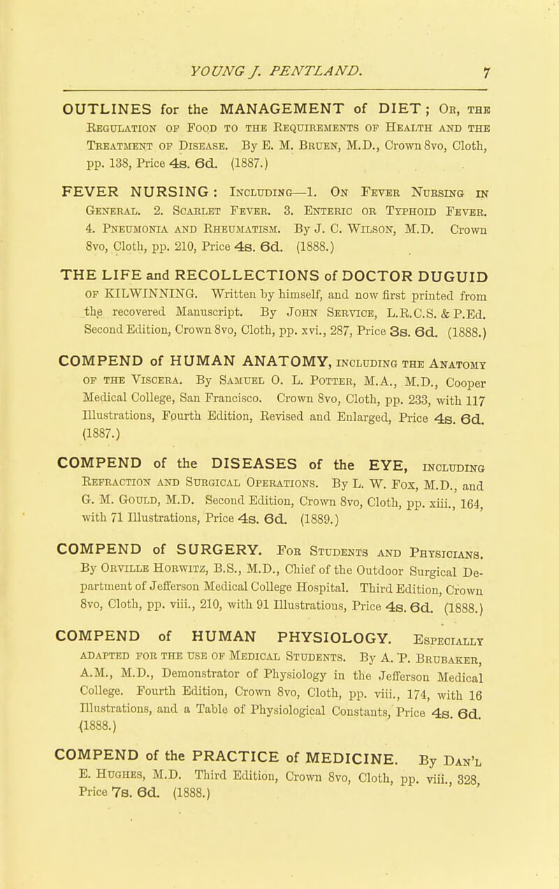 OUTLINES for the MANAGEMENT of DIET; Oe, thk Eegulation of Food to the Kequieements op Health and the Treatment of Disease. By E. M. Bhuen, M.D., Crown 8vo, Cloth, pp. 138, Price 4s. 6d. (1887.) FEVER NURSING: Including—1. On Fever Nursing in General. 2. Scarlet Fever. 3. Enteric or Typhoid Fever. 4. Pneumonia and Eheumatism. By J. C. Wilson, M.D. Crown 8vo, Cloth, pp. 210, Price 4s. 6d.. (1888.) THE LIFE and RECOLLECTIONS of DOCTOR DUGUID OP KILWINNING. Written by himself, and now first printed from the recovered Manuscript. By John Service, L.E.C.S. & P.Ed. Second Edition, Crown 8vo, Cloth, pp. xvi., 287, Price 3s. 6d.. (1888.) COMPEND of HUMAN ANATOMY, including the Anatomt OF THE Viscera. By Samuel 0. L. Potter, M.A., M.D., Cooper Medical College, Sau Francisco. Crown 8vo, Cloth, pp. 233, with 117 Illustrations, Fpurth Edition, Eevised and Enlarged, Price 4s. 6d. (1887.) COMPEND of the DISEASES of the EYE, including Eefraction and Surgical Operations. By L. W. Fox, M.D., and G. M. Gould, M.D. Second Edition, Crown 8vo, Cloth, pp. xiii., 164, with 71 Illustrations, Price 4s. 6(i. (1889.) COMPEND of SURGERY. For Students and Physicians. By Orville Horwitz, B.S., M.D., Chief of the Outdoor Surgical De- partment of Jefferson Medical College Hospital. Third Edition, Crown 8vo, Cloth, pp. viii., 210, with 91 lUustratious, Price 4s. 6d.. (1888.) COMPEND of HUMAN PHYSIOLOGY. Especially ADAPTED FOR THE USE OF MEDICAL STUDENTS. By A. P. BruBAKER, A.M., M.D., Demonstrator of Physiology in the Jefferson Medical College. Fourth Edition, Crown 8vo, Cloth, pp. viii., 174, with 16 Illustrations, and a Table of Physiological Constants, Price 4s 6d <1888.) COMPEND of the PRACTICE of MEDICINE. By Dan'l E. Hughes, M.D. Third Edition, Crown 8vo, Cloth, pp. viii., 328, Price 7s. 6d. (1888.)