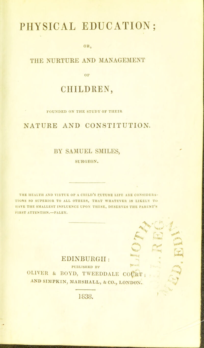 on, THE NURTURE AND MANAGEMENT OF CHILDREN, FOUNDED ON THE STUDY OF THEIR NATURE AND CONSTITUTION. BY SAMUEL SMILES, SURGEON. THE HEALTH AND VIRTUE OP A CHILD'S FUTURE LIFE A It E CONSIDERA- TIONS SO SUPERIOR TO ALL OTHERS, THAT WHATEVER IS LIKELY TO HAVE THE SMALLEST INFLUENCE UPON THESE, DESERVES THE PARENT'S URST ATTENTION.—PALEY. *>„ l r i ^ »7^*1 Vaan t»»V, ir *H & EDINBURGH : m PUBLISHED BY ' OLIVER & BOYD, TWEEDDALE COCSr ; AND SIMPKIN, MARSHALL, & CO., LONDON. 1838.