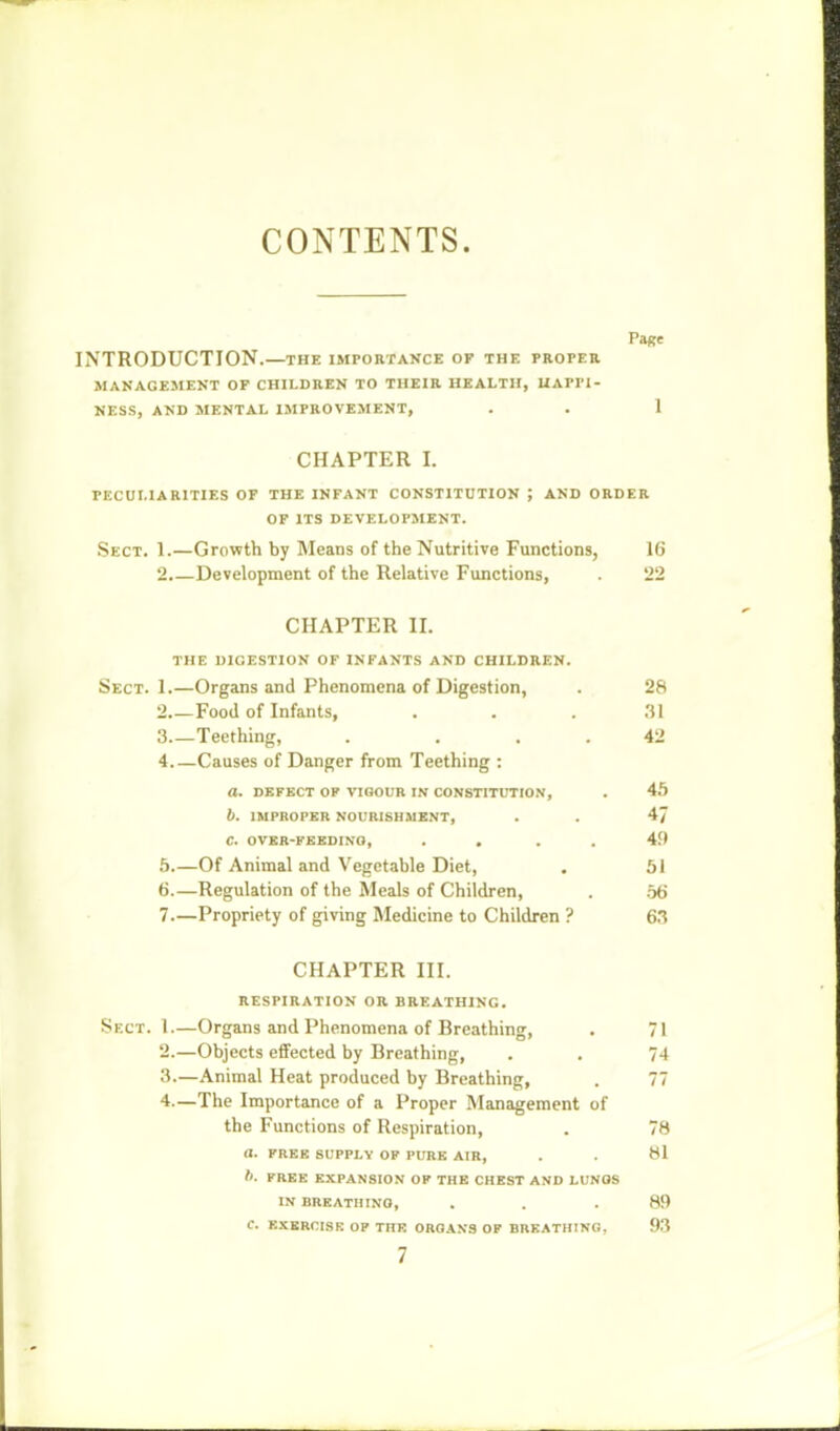 CONTENTS. Pa«e INTRODUCTION.—the importance of the proper MANAGEMENT OF CHILDREN TO THEIR HEALTH, UAPrl- NESS, AND MENTAL IMPROVEMENT, . . 1 CHAPTER L PECULIARITIES OF THE INFANT CONSTITUTION ; AND ORDER OF ITS DEVELOPMENT. Sect. 1.—Growth by Means of the Nutritive Functions, 16 2.—Development of the Relative Functions, . 22 CHAPTER II. THE DIGESTION OF INFANTS AND CHILDREN. Sect. 1.—Organs and Phenomena of Digestion, . 28 2 Food of Infants, . . . 31 3 Teething, . ... 42 4 Causes of Danger from Teething : a. defect of vigour in constitution, . 45 b. IMPROPER NOURISHMENT, . . 47 C. OVER-FEEDINO, . . 4!» 5. —Of Animal and Vegetable Diet, . 51 6. —Regulation of the Meals of Children, . 56 7—Propriety of giving Medicine to Children ? 6.1 CHAPTER III. RESPIRATION OR breathing. Sect. 1—Organs and Phenomena of Breathing, . 71 2. —Objects effected by Breathing, . . 74 3. —Animal Heat produced by Breathing, . 77 4. —The Importance of a Proper Management of the Functions of Respiration, . 78 0. FREE SUPPLY OF PURE AIR, . . 81 FREE EXPANSION OF THE CHEST AND LUNGS IN BREATHING, . .89 C. EXERCISE OF TnE ORGANS OF BREATHING, 93 7