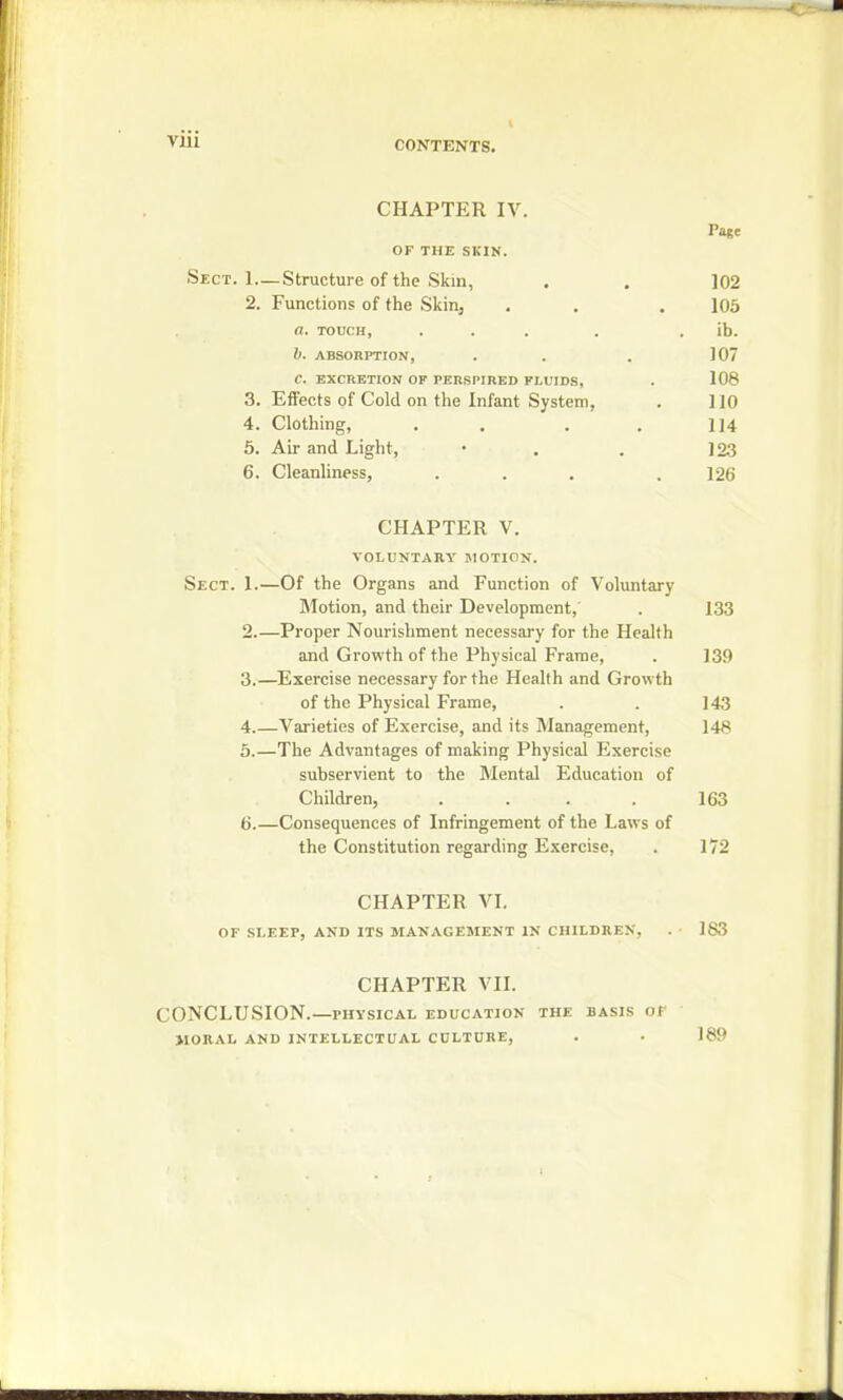 Vlii CONTENTS. CHAPTER IV. Page OF THE SKIN. Sect. 1—Structure of the Skin, . . 102 2. Functions of the Skin, . . . 105 a. touch, ... . ib. b. ABSORPTION, . . . 107 C. EXCRETION OF PERSPIRED FLUIDS, . 108 3. Effects of Cold on the Infant System, . 110 4. Clothing, . . . 114 5. Air and Light, • . . ] 23 6. Cleanliness, ... . 126 CHAPTER V. VOLUNTARY MOTION. Sect. 1.—Of the Organs and Function of Voluntary Motion, and their Development, . 133 2. —Proper Nourishment necessary for the Health and Growth of the Physical Frame, . 139 3. —Exercise necessary for the Health and Growth of the Physical Frame, . . ]43 4 Varieties of Exercise, and its Management, 148 5.—The Advantages of making Physical Exercise subservient to the Mental Education of Children, . . . . 163 b.—Consequences of Infringement of the Laws of the Constitution regarding Exercise, . 172 CHAPTER VI. OF SLEEP, AND ITS MANAGEMENT IN CHILDREN, . • 183 CHAPTER VII. CONCLUSION. PHYSICAL EDUCATION the BASIS OF MORAL AND INTELLECTUAL CULTURE, . . 189