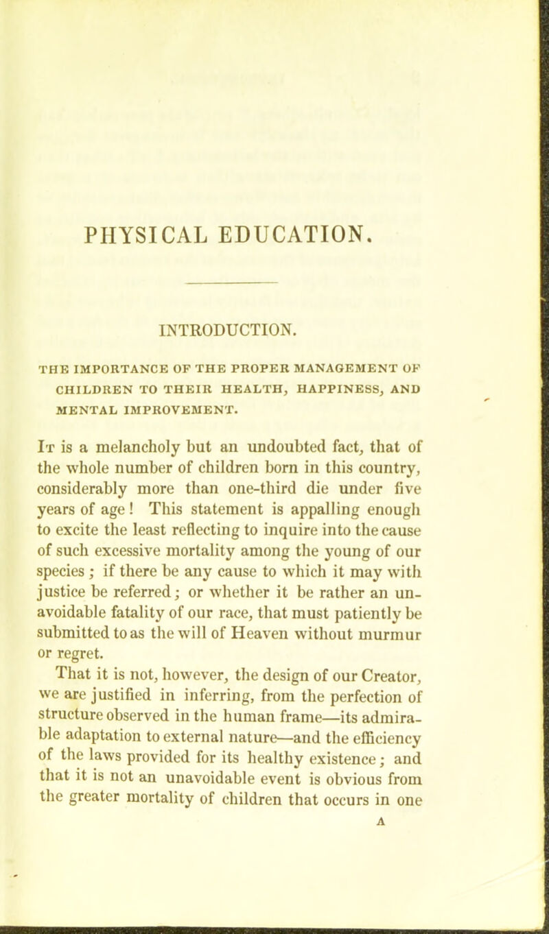 INTRODUCTION. THE IMPORTANCE OF THE PROPER MANAGEMENT OK CHILDREN TO THEIR HEALTH, HAPPINESS, AND MENTAL IMPROVEMENT. It is a melancholy but an undoubted fact, that of the whole number of children born in this country, considerably more than one-third die under five years of age! This statement is appalling enough to excite the least reflecting to inquire into the cause of such excessive mortality among the young of our species; if there be any cause to which it may with justice be referred; or whether it be rather an un- avoidable fatality of our race, that must patiently be submitted to as the will of Heaven without murmur or regret. That it is not, however, the design of our Creator, we are justified in inferring, from the perfection of structure observed in the human frame—its admira- ble adaptation to external nature—and the efficiency of the laws provided for its healthy existence; and that it is not an unavoidable event is obvious from the greater mortality of children that occurs in one A