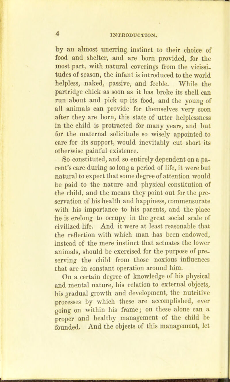 by an almost unerring instinct to their choice of food and shelter, and are born provided, for the most part, with natural coverings from the vicissi- tudes of season, the infant is introduced to the world helpless, naked, passive, and feeble. While the partridge chick as soon as it has broke its shell can run about and pick up its food, and the young of all animals can provide for themselves very soon after they are born, this state of utter helplessness in the child is protracted for many years, and but for the maternal solicitude so wisely appointed to care for its support, would inevitably cut short its otherwise painful existence. So constituted, and so entirely dependent on a pa- rent's care during so long a period of life, it were but natural to expect that some degree of attention would be paid to the nature and physical constitution of the child, and the means they point out for the pre- servation of his health and happiness, commensurate with his importance to his parents, and the place he is erelong to occupy in the great social scale of civilized life. And it were at least reasonable that the reflection with which man has been endowed, instead of the mere instinct that actuates the lower animals, should be exercised for the purpose of pre- serving the child from those noxious influences that are in constant operation around him. On a certain degree of knowledge of his physical and mental nature, his relation to external objects, his gradual growth and development, the nutritive processes by which these are accomplished, ever going on within his frame; on these alone can a proper and healthy management of the child be founded. And the objects of this management, let