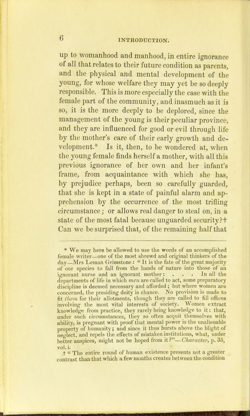 INTRODUCTION. up to womanhood and manhood, in entire ignorance of all that relates to their future condition as parents, and the physical and mental development of the young, for whose welfare they may yet be so deeply responsible. This is more especially the case with the female part of the community, and inasmuch as it is so, it is the more deeply to be deplored, since the management of the young is their peculiar province, and they are influenced for good or evil through life by the mother's care of their early growth and de- velopment.* Is it, then, to be wondered at, when the young female finds herself a mother, with all this previous ignorance of her own and her infant's frame, from acquaintance with which she has, by prejudice perhaps, been so carefully guarded, that she is kept in a state of painful alarm and ap- prehension by the occurrence of the most trifling circumstance; or allows real danger to steal on, in a state of the most fatal because unguarded security?t Can we be surprised that, of the remaining half that * We may here be allowed to use the words of an accomplished female writer—one of the most shrewd and original thinkers of the day—Mrs Leman Grimstone:  It is the fate of the great majority of our species to fall from the hands of nature into those of an ignorant nurse and an ignorant mother: . . . In all the departments of life in which men are called to act, some preparatory discipline is deemed necessary and afforded; but where women are concerned, the presiding deity is chance. No provision is made to fit (hem for their allotments, though they are called to fill offices involving the most vital interests of society. Women extract knowledge from practice, they rarely bring knowledge to it: that, under such circumstances, they so often acquit themselves with ability, is pregnant with proof that mental power is the unalienable property of humanity; and since it thus bursts above the blight of neglect, and repels the effects of mistaken institutions, what, under better auspices, might not be hoped from it?—Character, p. 35, vol. i. t  The entire round of human existence presents not a greater contrast than that which a few months creates between the condition