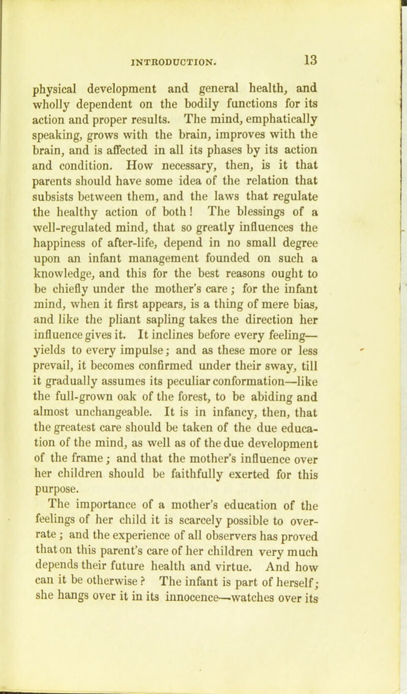 physical development and general health, and wholly dependent on the bodily functions for its action and proper results. The mind, emphatically speaking, grows with the brain, improves with the brain, and is affected in all its phases by its action and condition. How necessary, then, is it that parents should have some idea of the relation that subsists between them, and the laws that regulate the healthy action of both! The blessings of a well-regulated mind, that so greatly influences the happiness of after-life, depend in no small degree upon an infant management founded on such a knowledge, and this for the best reasons ought to be chiefly under the mother's care; for the infant mind, when it first appears, is a thing of mere bias, and like the pliant sapling takes the direction her influence gives it. It inclines before every feeling— yields to every impulse; and as these more or less prevail, it becomes confirmed under their sway, till it gradually assumes its peculiar conformation—like the full-grown oak of the forest, to be abiding and almost unchangeable. It is in infancy, then, that the greatest care should be taken of the due educa- tion of the mind, as well as of the due development of the frame; and that the mother's influence over her children should be faithfully exerted for this purpose. The importance of a mother's education of the feelings of her child it is scarcely possible to over- rate ; and the experience of all observers has proved that on this parent's care of her children very much depends their future health and virtue. And how can it be otherwise ? The infant is part of herself; she hangs over it in its innocence—watches over its