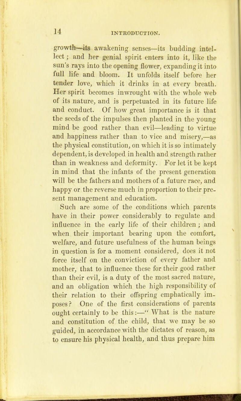 growth—its awakening senses—its budding intel- lect ; and her genial spirit enters into it, like the sun's rays into the opening flower, expanding it into full life and bloom. It unfolds itself before her tender love, which it drinks in at every breath. Her spirit becomes inwrought with the whole web of its nature, and is perpetuated in its future life and conduct. Of how great importance is it that the seeds of the impulses then planted in the young mind be good rather than evil—leading to virtue and happiness rather than to vice and misery,—as the physical constitution, on which it is so intimately dependent, is developed in health and strength rather than in weakness and deformity. For let it be kept in mind that the infants of the present generation will be the fathers and mothers of a future race, and happy or the reverse much in proportion to their pre- sent management and education. Such are some of the conditions which parents have in their power considerably to regulate and influence in the early life of their children; and when their important bearing upon the comfort, welfare, and future usefulness of the human beings in question is for a moment considered, does it not force itself on the conviction of every father and mother, that to influence these for their good rather than their evil, is a duty of the most sacred nature, and an obligation which the high responsibility of their relation to their offspring emphatically im- poses? One of the first considerations of parents ought certainly to be this:— What is the nature and constitution of the child, that we may be so guided, in accordance with the dictates of reason, as to ensure his physical health, and thus prepare him