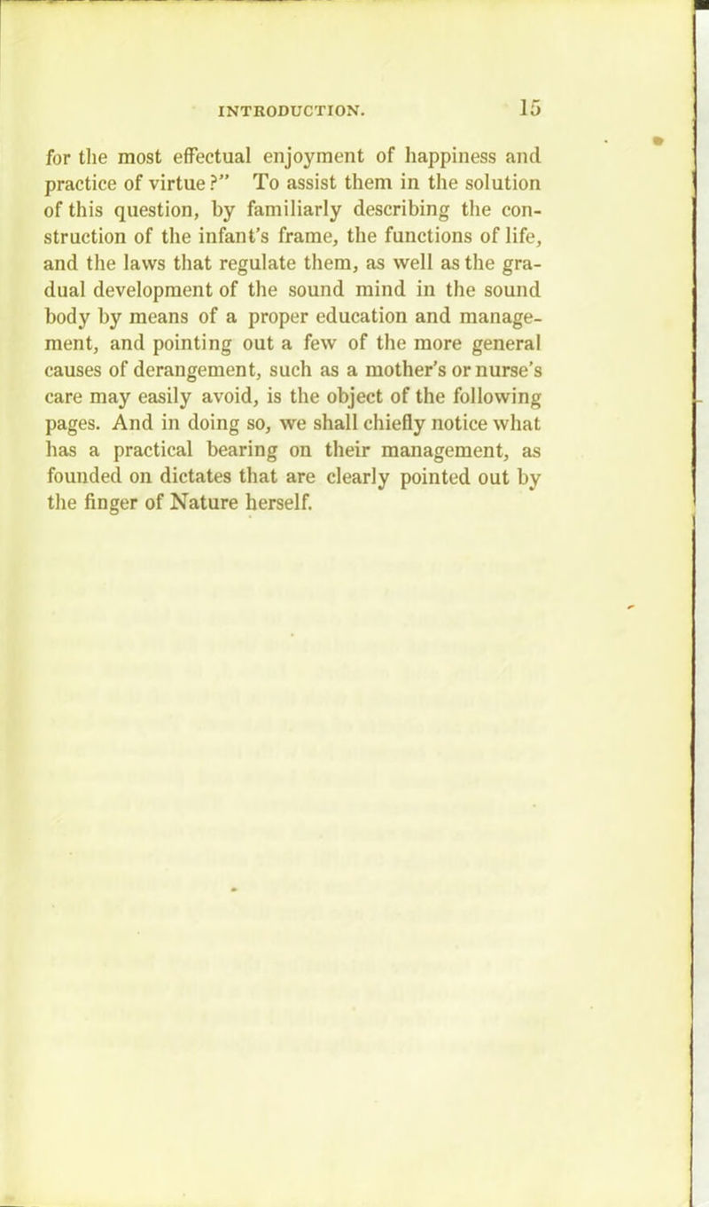 for the most effectual enjoyment of happiness and practice of virtue ? To assist them in the solution of this question, hy familiarly describing the con- struction of the infant's frame, the functions of life, and the laws that regulate them, as well as the gra- dual development of the sound mind in the sound body by means of a proper education and manage- ment, and pointing out a few of the more general causes of derangement, such as a mother's or nurse's care may easily avoid, is the object of the following pages. And in doing so, we shall chiefly notice what has a practical bearing on their management, as founded on dictates that are clearly pointed out by the finger of Nature herself.