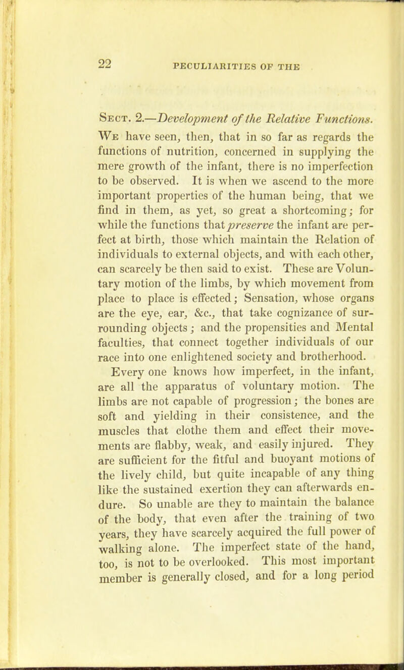 Sect. 2.—Development of the Relative Functions. We have seen, then, that in so far as regards the functions of nutrition, concerned in supplying the mere growth of the infant, there is no imperfection to be observed. It is when we ascend to the more important properties of the human being, that we find in them, as yet, so great a shortcoming; for while the functions that preserve the infant are per- fect at birth, those which maintain the Relation of individuals to external objects, and with each other, can scarcely be then said to exist. These are Volun- tary motion of the limbs, by which movement from place to place is effected; Sensation, whose organs are the eye, ear, &c, that take cognizance of sur- rounding objects ; and the propensities and Mental faculties, that connect together individuals of our race into one enlightened society and brotherhood. Every one knows how imperfect, in the infant, are all the apparatus of voluntary motion. The limbs are not capable of progression; the bones are soft and yielding in their consistence, and the muscles that clothe them and effect their move- ments are flabby, weak, and easily injured. They are sufficient for the fitful and buoyant motions of the lively child, but quite incapable of any thing like the sustained exertion they can afterwards en- dure. So unable are they to maintain the balance of the body, that even after the training of two years, they have scarcely acquired the full power of walking alone. The imperfect state of the hand, too, is not to be overlooked. This most important member is generally closed, and for a long period