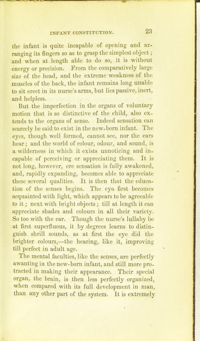 the infant is quite incapable of opening and ar- ranging its fingers so as to grasp the simplest object; and when at length able to do so, it is without energy or precision. From the comparatively large size of the head, and the extreme weakness of the muscles of the back, the infant remains long unable to sit erect in its nurse's arms, but lies passive, inert, and helpless. But the imperfection in the organs of voluntary motion that is so distinctive of the child, also ex- tends to the organs of sense. Indeed sensation can scarcely be said to exist in the new-born infant. The eyes, though well formed, cannot see, nor the ears hear; and the world of colour, odour, and sound, is a wilderness in which it exists unnoticing and in- capable of perceiving or appreciating them. It is not long, however, ere sensation is fully awakened, and, rapidly expanding, becomes able to appreciate these several qualities. It is then that the educa- tion of the senses begins. The eye first becomes acquainted with light, which appears to be agreeable to it; next with bright objects; till at length it can appreciate shades and colours in all their variety. So too with the ear. Though the nurse's lullaby be at first superfluous, it by degrees learns to distin- guish shrill sounds, as at first the eye did the brighter colours,—the hearing, like it, improving till perfect in adult age. The mental faculties, like the senses, are perfectly awanting in the new-born infant, and still more pro- tracted in making their appearance. Their special organ, the brain, is then less perfectly organized, when compared with its full development in man, than any other part of the system. It is extremely