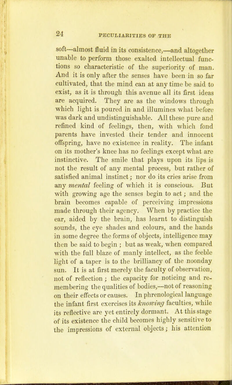 1 24 PECULIARITIES OP THE soft—almost fluid in its consistence,—and altogether unable to perform those exalted intellectual func- tions so characteristic of the superiority of man. And it is only after the senses have been in so far cultivated, that the mind can at any time be said to exist, as it is through this avenue all its first ideas are acquired. They are as the windows through which light is poured in and illumines what before was dark and undistinguishable. All these pure and refined kind of feelings, then, with which fond parents have invested their tender and innocent offspring, have no existence in reality. The infant on its mother's knee has no feelings except what are instinctive. The smile that plays upon its lips is not the result of any mental process, but rather of satisfied animal instinct; nor do its cries arise from any mental feeling of which it is conscious. But with growing age the senses begin to act; and the brain becomes capable of perceiving impressions made through their agency. When by practice the ear, aided by the brain, has learnt to distinguish sounds, the eye shades and colours, and the hands in some degree the forms of objects, intelligence may then be said to begin ; but as weak, when compared with the full blaze of manly intellect, as the feeble light of a taper is to the brilliancy of the noonday sun. It is at first merely the faculty of observation, not of reflection ; the capacity for noticing and re- membering the qualities of bodies,—not of reasoning on their effects or causes. In phrenological language the infant first exercises its knowing faculties, while its reflective are yet entirely dormant. At this stage of its existence the child becomes highly sensitive to the impressions of external objects; his attention