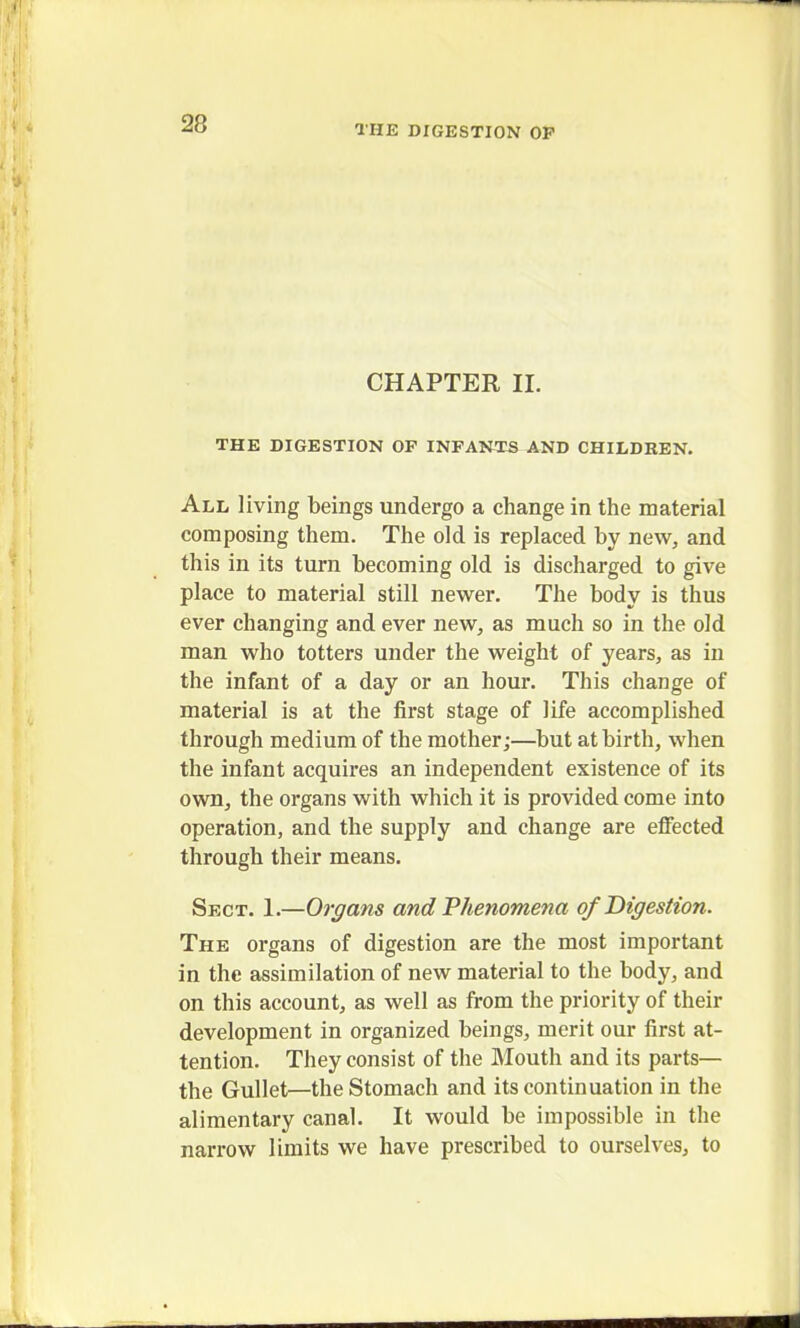 CHAPTER II. THE DIGESTION OP INFANTS AND CHILDREN. All living beings undergo a change in the material composing them. The old is replaced by new, and this in its turn becoming old is discharged to give place to material still newer. The body is thus ever changing and ever new, as much so in the old man who totters under the weight of years, as in the infant of a day or an hour. This change of material is at the first stage of life accomplished through medium of the mother;—but at birth, when the infant acquires an independent existence of its own, the organs with which it is provided come into operation, and the supply and change are effected through their means. Sect. 1.—Organs and Phenomena of Digestion. The organs of digestion are the most important in the assimilation of new material to the body, and on this account, as well as from the priority of their development in organized beings, merit our first at- tention. They consist of the Mouth and its parts— the Gullet—the Stomach and its continuation in the alimentary canal. It would be impossible in the narrow limits we have prescribed to ourselves, to