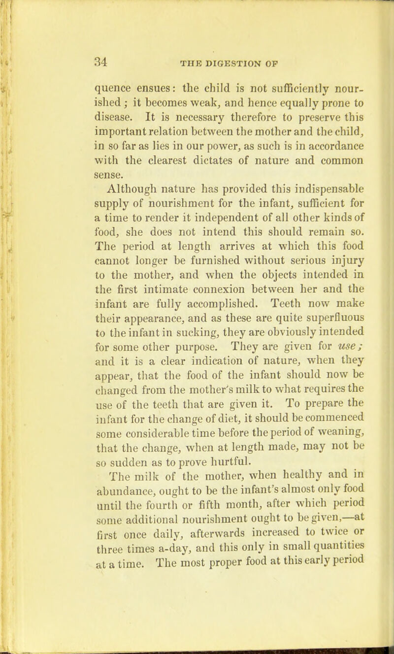 quence ensues: the child is not sufficiently nour- ished ; it becomes weak, and hence equally prone to disease. It is necessary therefore to preserve this important relation between the mother and the child, in so far as lies in our power, as such is in accordance with the clearest dictates of nature and common sense. Although nature has provided this indispensable supply of nourishment for the infant, sufficient for a time to render it independent of all other kinds of food, she does not intend this should remain so. The period at length arrives at which this food cannot longer be furnished without serious injury to the mother, and when the objects intended in the first intimate connexion between her and the infant are fully accomplished. Teeth now make their appearance, and as these are quite superfluous to the infant in sucking, they are obviously intended for some other purpose. They are given for use; and it is a clear indication of nature, when they appear, that the food of the infant should now be changed from the mother's milk to what requires the use of the teeth that are given it. To prepare the infant for the change of diet, it should be commenced some considerable time before the period of weaning, that the change, when at length made, may not be so sudden as to prove hurtful. The milk of the mother, when healthy and in abundance, ought to be the infant's almost only food until the fourth or fifth month, after which period some additional nourishment ought to be given,—at first once daily, afterwards increased to twice or three times a-day, and this only in small quantities at a time. The most proper food at this early period