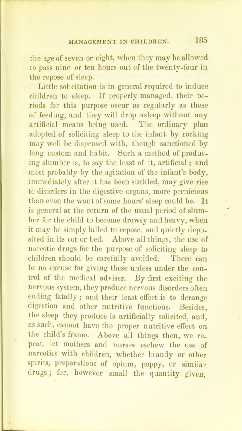 the age of seven or eight, when they may be allowed to pass nine or ten hours out of the twenty-four in the repose of sleep. Little solicitation is in general required to induce children to sleep. If properly managed, their pe- riods for this purpose occur as regularly as those of feeding, and they will drop asleep without any artificial means being used. The ordinary plan adopted of soliciting sleep to the infant by rocking may well be dispensed with, though sanctioned by long custom and habit. Such a method of produc- ing slumber is, to say the least of it, artificial; and most probably by the agitation of the infant's body, immediately after it has been suckled, may give rise to disorders in the digestive organs, more pernicious than even the want of some hours' sleep could be. It is general at the return of the usual period of slum- ber for the child to become drowsy and heavy, when it may be simply lulled to repose, and quietly depo- sited in its cot or bed. Above all things, the use of narcotic drugs for the purpose of soliciting sleep to children should be carefully avoided. There can be no excuse for giving these unless under the con- trol of the medical adviser. By first exciting the nervous system, they produce nervous disorders often ending fatally; and their least effect is to derange digestion and other nutritive functions. Besides, the sleep they produce is artificially solicited, and, as such, cannot have the proper nutritive effect on the child's frame. Above all things then, we re- peat, let mothers and nurses eschew the use of narcotics with children, whether brandy or other spirits, preparations of opium, poppy, or similar drugs; for, however small the quantity given,