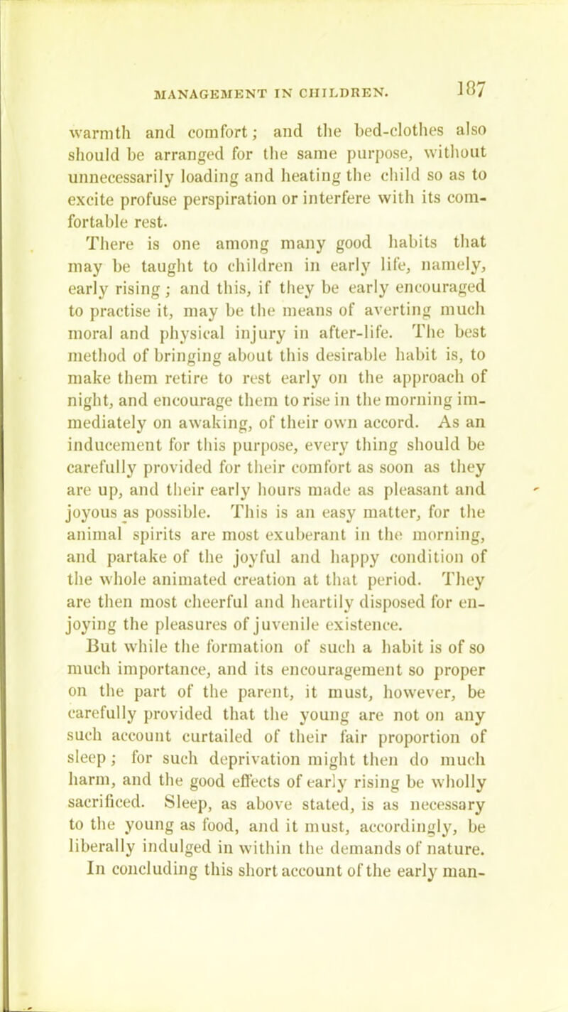 warmth and comfort; and the bed-elothes also should be arranged for the same purpose, without unnecessarily loading and heating the child so as to excite profuse perspiration or interfere with its com- fortahle rest. There is one among many good habits that may be taught to children in early life, namely, early rising; and this, if they be early encouraged to practise it, may be the means of averting much moral and physical injury in after-life. The best method of bringing about this desirable habit is, to make them retire to rest early on the approach of night, and encourage them to rise in the morning im- mediately on awaking, of their own accord. As an inducement for this purpose, every thing should be carefully provided for their comfort as soon as they are up, and their early hours made as pleasant and joyous as possible. This is an easy matter, for the animal spirits are most exuberant in the morning, and partake of the joyful and happy condition of the whole animated creation at that period. They are then most cheerful and heartily disposed for en- joying the pleasures of juvenile existence. But while the formation of such a habit is of so much importance, and its encouragement so proper on the part of the parent, it must, however, be carefully provided that the young are not on any such account curtailed of their fair proportion of sleep; for such deprivation might then do much harm, and the good effects of early rising be wholly sacrificed. Sleep, as above stated, is as necessary to the young as food, and it must, accordingly, be liberally indulged in within the demands of nature. In concluding this short account of the early man-