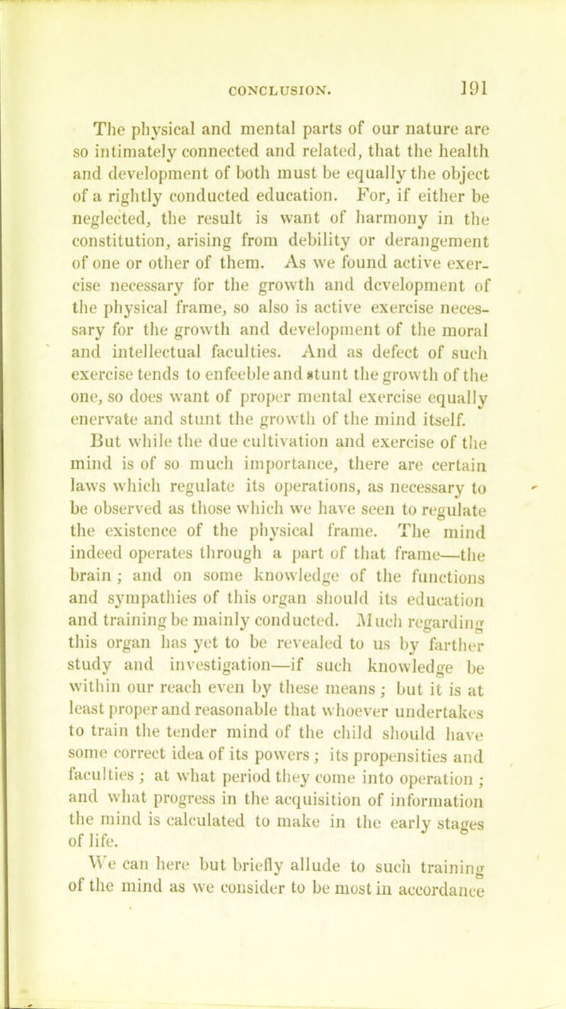 ]91 The physical and mental parts of our nature are so intimately connected and related, that the health and development of both must be equally the object of a rightly conducted education. For, if either be neglected, the result is want of harmony in the constitution, arising from debility or derangement of one or other of them. As we found active exer- cise necessary for the growth and development of the physical frame, so also is active exercise neces- sary for the growth and development of the moral and intellectual faculties. And as defect of such exercise tends to enfeeble and stunt the growth of the one, so does want of proper mental exercise equally enervate and stunt the growth of the mind itself. But while the due cultivation and exercise of the mind is of so much importance, there are certain laws which regulate its operations, as necessary to be observed as those which we have seen to regulate the existence of the physical frame. The mind indeed operates through a part of that frame—the brain ; and on some knowledge of the functions and sympathies of this organ should its education and training be mainly conducted. Much regarding this organ has yet to be revealed to us by farther study and investigation—if such knowledge be within our reach even by these means; but it is at least proper and reasonable that whoever undertakes to train the tender mind of the child should have some correct idea of its powers ; its propensities and faculties ; at what period they come into operation ; and what progress in the acquisition of information the mind is calculated to make in the early stages of life. We can here but briefly allude to such training of the mind as we consider to be most in accordance