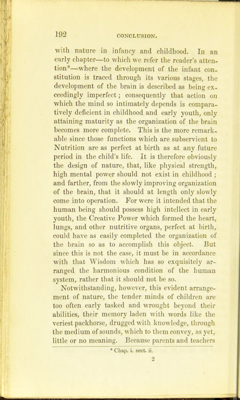 with nature in infancy and childhood. In an early chapter—to which we refer the reader's atten- tion*—where the development of the infant con- stitution is traced through its various stages, the development of the brain is described as being ex- ceedingly imperfect; consequently that action on which the mind so intimately depends is compara- tively deficient in childhood and early youth, only attaining maturity as the organization of the brain becomes more complete. This is the more remark- able since those functions which are subservient to Nutrition are as perfect at birth as at any future period in the child's life. It is therefore obviously the design of nature, that, like physical strength, high mental power should not exist in childhood ; and farther, from the slowly improving organization of the brain, that it should at length only slowly come into operation. For were it intended that the human being should possess high intellect in early youth, the Creative Power which formed the heart, lungs, and other nutritive organs, perfect at birth, could have as easily completed the organization of the brain so as to accomplish this object. But since this is not the case, it must be in accordance with that Wisdom which has so exquisitely ar- ranged the harmonious condition of the human system, rather that it should not be so. Notwithstanding, however, this evident arrange- ment of nature, the tender minds of children are too often early tasked and wrought beyond their abilities, their memory laden with words like the veriest packhorse, drugged with knowledge, through the medium of sounds, which to them convey, as yet, little or no meaning. Because parents and teachers * Chap. i. sect ii. 2