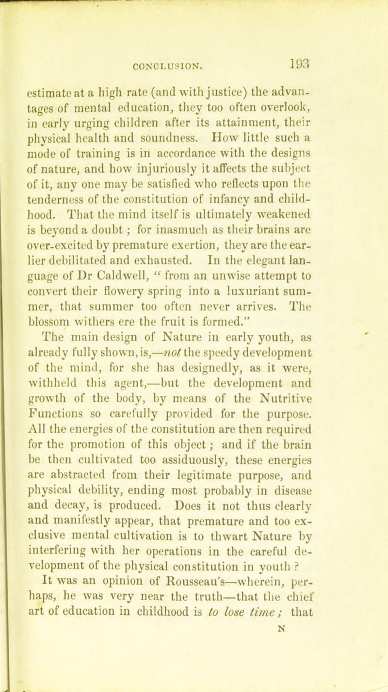 estimate at a high rate (and with justice) the advan- tages of mental education, they too often overlook, in early urging children after its attainment, their physical health and soundness. How little such a mode of training is in accordance with the designs of nature, and how injuriously it affects the subject of it, any one may he satisfied who reflects upon the tenderness of the constitution of infancy and child- hood. That the mind itself is ultimately weakened is beyond a douht; for inasmuch as their brains are over-excited by premature exertion, they are the ear- lier debilitated and exhausted. In the elegant lan- guage of Dr Caldwell,  from an unwise attempt to convert their flowery spring into a luxuriant sum- mer, that summer too often never arrives. The blossom withers ere the fruit is formed. The main design of Nature in early youth, as already fully shown, is,—not the speedy development of the mind, for she has designedly, as it were, withheld this agent,—but the development and growth of the body, by means of the Nutritive Functions so carefully provided for the purpose. All the energies of the constitution are then required for the promotion of this object; and if the brain be then cultivated too assiduously, these energies are abstracted from their legitimate purpose, and physical debility, ending most probably in disease and decay, is produced. Does it not thus clearly and manifestly appear, that premature and too ex- clusive mental cultivation is to thwart Nature by interfering with her operations in the careful de- velopment of the physical constitution in youth ? It was an opinion of Rousseau's—wherein, per- haps, he was very near the truth—that the chief art of education in childhood is to lose time ; that N