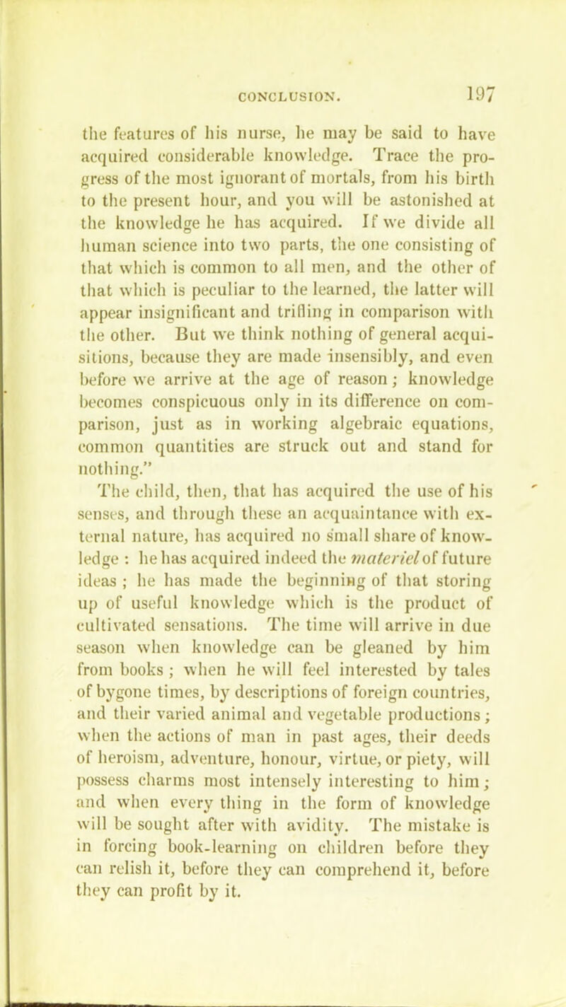 the features of his nurse, lie may be said to have acquired considerable knowledge. Trace the pro- gress of the most ignorant of mortals, from his birth to the present hour, and you will be astonished at the knowledge he has acquired. If we divide all human science into two parts, the one consisting of that which is common to all men, and the other of that which is peculiar to the learned, the latter will appear insignificant and trilling in comparison witli the other. But we think nothing of general acqui- sitions, because they are made insensibly, and even before we arrive at the age of reason; knowledge becomes conspicuous only in its difference on com- parison, just as in working algebraic equations, common quantities are struck out and stand for nothing. The child, then, that has acquired the use of his senses, and through these an acquaintance with ex- ternal nature, has acquired no small share of know- ledge : he has acquired indeed the materiel of future ideas ; he has made the beginning of that storing up of useful knowledge which is the product of cultivated sensations. The time will arrive in due season when knowledge can be gleaned by him from books ; when he will feel interested by tales of bygone times, by descriptions of foreign countries, and their varied animal and vegetable productions; when the actions of man in past ages, their deeds of heroism, adventure, honour, virtue, or piety, will possess charms most intensely interesting to him; and when every thing in the form of knowledge will be sought after with avidity. The mistake is in forcing book-learning on children before they can relish it, before they can comprehend it, before they can profit by it.