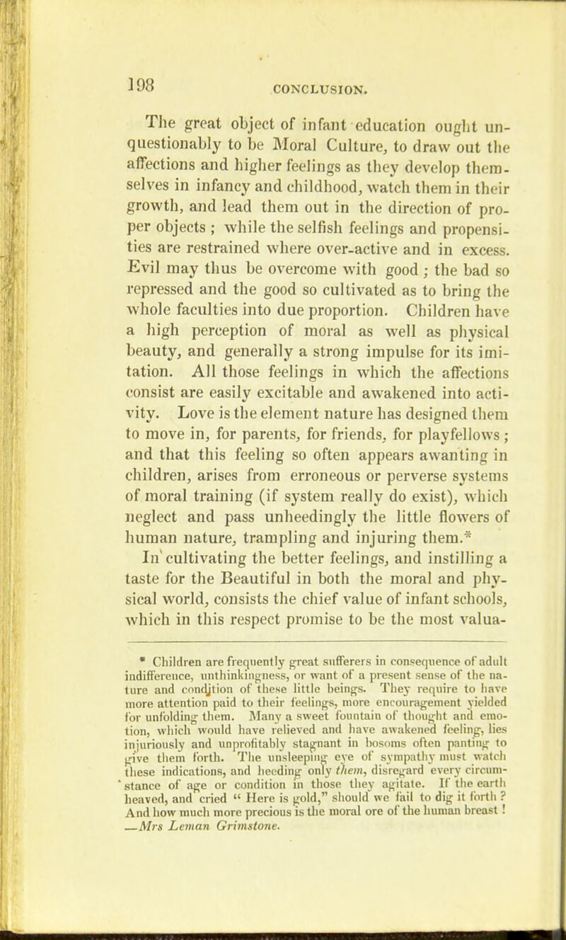 The great object of infant education ought un- questionably to be Moral Culture, to draw out the affections and higher feelings as they develop them- selves in infancy and childhood, watch them in their growth, and lead them out in the direction of pro- per objects ; while the selfish feelings and propensi- ties are restrained where over-active and in excess. Evil may thus be overcome with good ; the bad so repressed and the good so cultivated as to bring the whole faculties into due proportion. Children have a high perception of moral as well as physical beauty, and generally a strong impulse for its imi- tation. All those feelings in which the affections consist are easily excitable and awakened into acti- vity. Love is the element nature has designed them to move in, for parents, for friends, for playfellows ; and that this feeling so often appears awanting in children, arises from erroneous or perverse systems of moral training (if system really do exist), which neglect and pass unheedingly the little flowers of human nature, trampling and injuring them.* In' cultivating the better feelings, and instilling a taste for the Beautiful in both the moral and phy- sical world, consists the chief value of infant schools, which in this respect promise to be the most valua-  Children are frequently great sufferers in consequence of adult indifference, unthinkingness, or want of a present sense of the na- ture and condjtion of these little beings. They require to have more attention paid to their feelings, more encouragement yielded for unfolding them. Many a sweet fountain of thought and emo- tion, which would have relieved and have awakened feeling, lies injuriously and unprofitahly stagnant in bosoms often panting to give them forth. The unsleeping eye of sympathy must watch these indications, and heeding only them, disregard every circum- stance of age or condition in those they agitate. If the earth heaved, and cried  Here is gold, should we fail to dig it forth ? And how much more precious is Uie moral ore of the human breast ! Mrs Leman Grimstone.