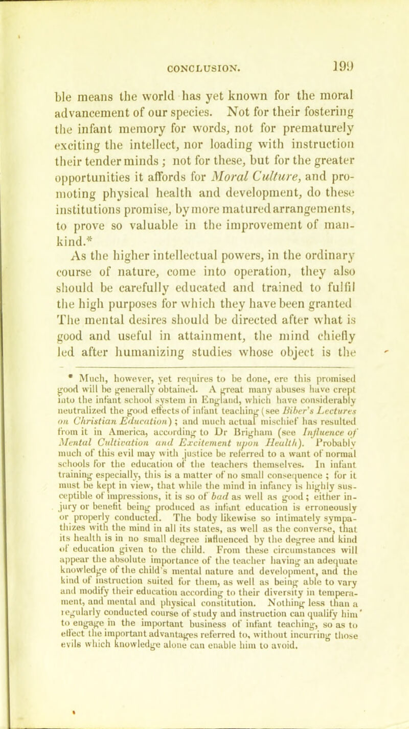J9i) ble means the world lias yet known for the moral advancement of our species. Not for their fostering the infant memory for words, not for prematurely exciting the intellect, nor loading with instruction their tender minds ; not for these, but for the greater opportunities it affords for Moral Culture, and pro- moting physical health and development, do these institutions promise, hymore matured arrangements, to prove so valuable in the improvement of man- kind* As the higher intellectual powers, in the ordinary course of nature, come into operation, they also should be carefully educated and trained to fulfil the high purposes for which they have been granted The mental desires should be directed after what is good and useful in attainment, the mind chiefly led after humanizing studies whose object is the * Much, however, yet requires to be done, ere this promised good will be generally obtained. A great many abuses have crept into the infant school system in England, which have considerably neutralized the good effects of infant teaching (see Biber's Lectures on Christian Education) ; and much actual mischief has resulted from it in America, according to Dr Brigham (see Influence of Mental Cultivation and Excitement upon Health). Probably much of this evil may with justice be referred to a want of normal schools for the education of the teachers themselves. In infant training especially, this is a matter of no small consequence ; for it must be kept in view, that while the mind in infancy is highly sus- ceptible of impressions, it is so of bud as well as good ; either in- jury or benefit being produced as infant education is erroneously or properly conducted. The body likewise so intimately sympa- thizes with the mind in all its states, as well as the converse, that its health is in no small degree influenced by the degree and kind of education given to the child. From these circumstances will appear the absolute importance of the teacher having an adequate knowledge of the child's mental nature and development, and the kind of instruction suited for them, as well as being able to vary and modify their education according to their diversity in tempera- ment, and mental and physical constitution. Nothing less than a legnlarly conducted course of study and instruction can qualify him' to engage in the important business of infant teaching, so as to effect the important advantages referred to, without incurring those evil6 which knowledge alone can enable him to avoid.
