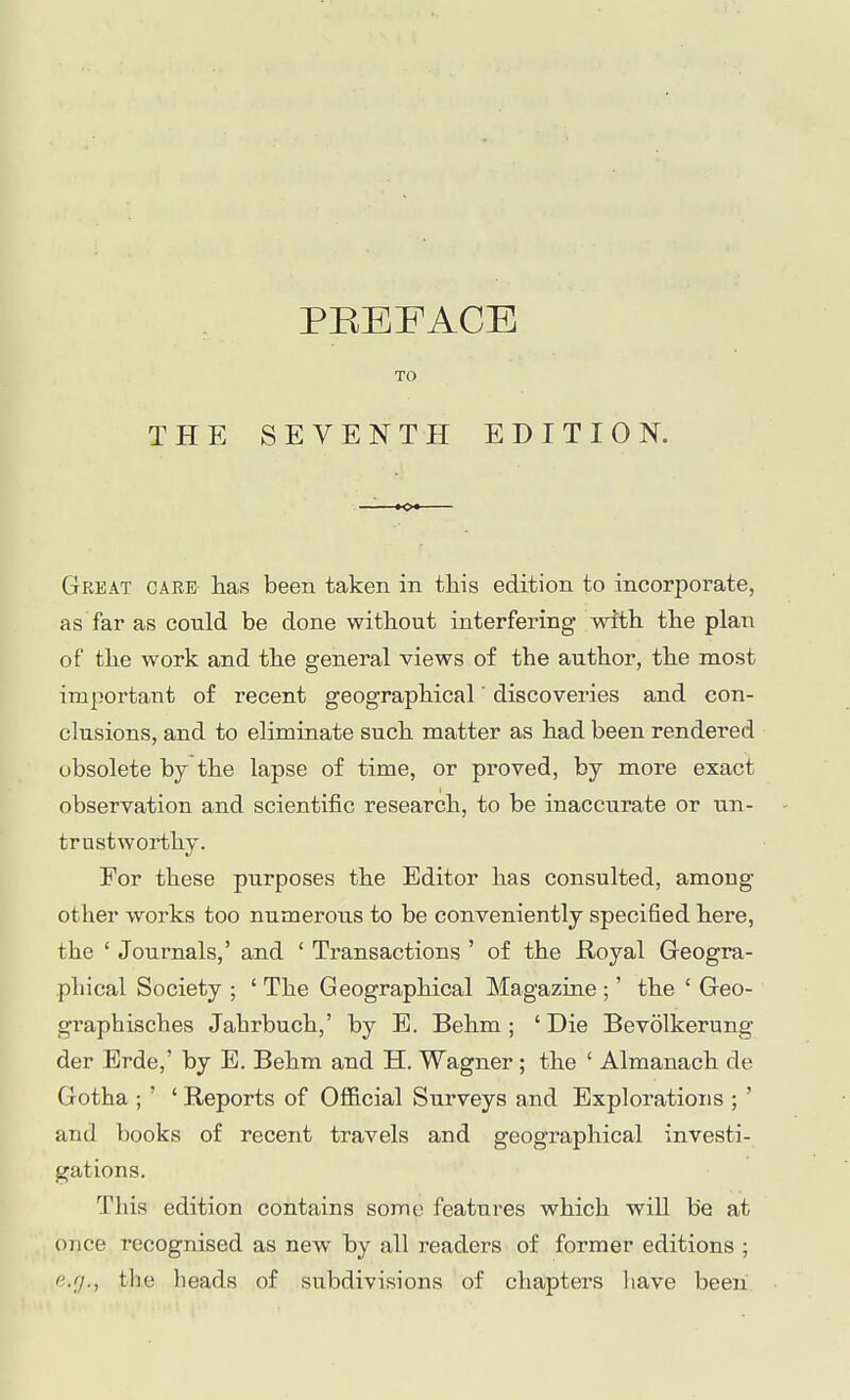 PREFACE TO THE SEVENTH EDITION. Great caee has been taken in this edition to incorporate, as far as could be done without interfering with the plan of the work and the general views of the author, the most important of recent geographical' discoveries and con- clusions, and to eliminate such matter as had been rendered obsolete by the lapse of time, or proved, by more exact observation and scientific research, to be inaccurate or un- trustworthy. For these purposes the Editor has consulted, among other works too numerous to be conveniently specified here, the ' Journals,' and ' Transactions ' of the Royal Greogra- phical Society ; ' The Geographical Magazine ;' the ' Geo- graphisches Jahrbuch,' by E. Behm ; ' Die Bevolkerung der Erde,' by E. Behm and H. Wagner ; the ' Almanach de Goth a ; ' ' Reports of Ofiicial Surveys and Explorations ; ' and books of recent travels and geographical investi- gations. Tliis edition contains some features which will be at once recognised as new by all readers of former editions ; e.rj.^ the heads of subdivisions of chapters have beeii