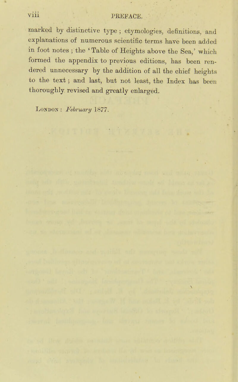 marked by distinctive type ; etymologies, definitionB, and explanations of numerous scientific terms have been added in foot notes ; the ' Table of Heights above the Sea,' which formed the appendix to previous editions, has been ren- dered unnecessary by the addition of all the chief heights to the text; and last, but not least, the Index has been thoroughly revised and greatly enlarged. Lonbon: I^ebruary IS77. \