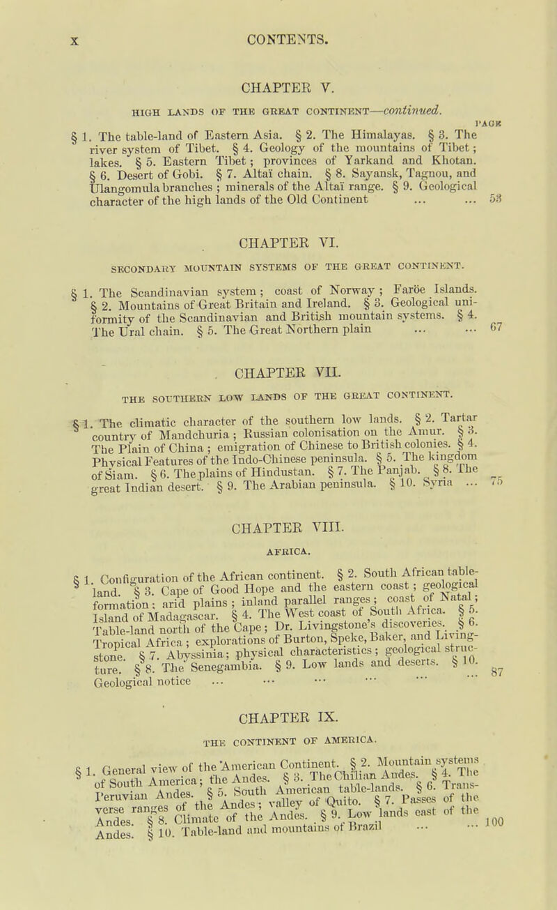 CHAPTER V. HIGH LANDS OF THE GREAT CONTINENT Continued. I'AGK § 1. The table-land of Eastern Asia. § 2. The Himalayas. § 3. The river system of Tibet. § 4. Geology of the mountains of Tibet; lakes. § 5. Eastern Tibet; provinces of Yarkand and Khotan. § 6. Desert of Gobi. § 7. Altai chain. § 8. Sayansk, Tagnou, and Ulangomulabranches ; minerals of the Altai range. § 9. Geological character of the high lands of the Old Continent ... ... CHAPTER VI. SKCONDARY MOUNTAIN SYSTEMS OF THE GREAT CONTINENT. 6 1. The Scandinavian system ; coast of Norway ; Faroe Islands. § 2. Mountains of Great Britain and Ireland. § 3. Geological uni- formity of the Scandinavian and British mountain systems. § 4. The Ural chain. § 5. The Great Northern plain . CHAPTER VII. THE SOUTHERN LOTV LANDS OF THE GREAT CONTINENT. SI The climatic character of the southern Ioav lands. §2. Tartar country of Mandchuria ; Russian colonisation on the Amur. § 3. The Plain of China ; emigration of Chinese to British colonies. § 4. Phvsical Features of the Indo-Chinese peninsula. § 5. The kmgdom of Siam. § 6. The plains of Hindustan. § 7. The Panjab. § 8. 1 he great Indian desert. § 9. The Arabian peninsula. § 10. Svna ... CHAPTER VIII. AFRICA. 87 8 1 Configuration of the African continent. § 2. South African table- ^ land § 3. Cape of Good Hope and the eastern coast ; geological formation: arid plains; inland parallel ranges; coast of Natal; IslTd of Madagascar. § 4. The West coast of South Africa. § 6. Table-land north of the Cape ; Dr. Livingstone's discoveries. > 6. TropicrAfrica ; explorations of Burton, Speke, Baker and Living- stone §7 W^sinia; physical characteristics; geological struc- ture! § 8. Tbe Senegambia. § 9. Low lands and desert... § 10. Geological notice CHAPTER IX. THE CONTINENT OF AMERICA. 5 1. Conerd vie™ of the-American C°f i°'it|,^;„S''%TS ISJlt alii.?'- A^Uel'stt... of «.e Andes! 1 10. Table-land and mountains ot Brazil