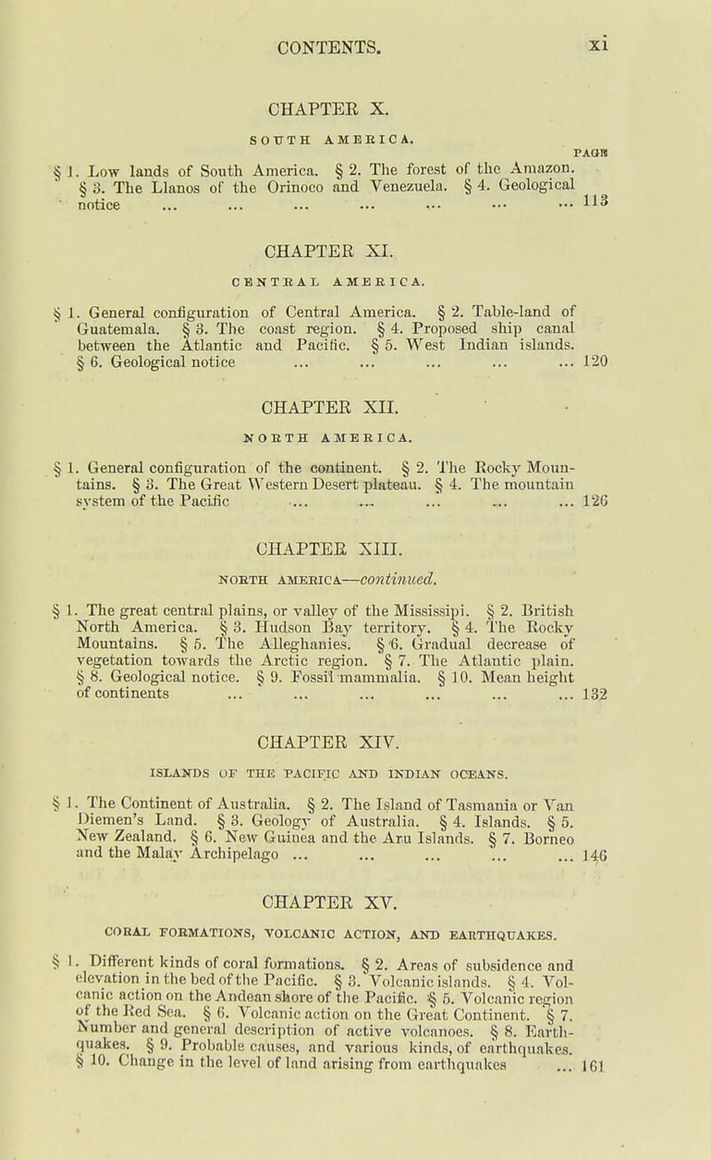 CHAPTEE X. SOUTH AMERICA. PAQH §J. Low lands of South America. §2. The forest of the Amazon. § 3. The Llanos of the Orinoco and Venezuela. § 4. Geological notice ... ... ... ••. ••• ••• ••• CHAPTER XI. CBNTBAL AMEBIC A. § 1. General configuration of Central America. § 2. Table-land of Guatemala. § 3. The coast region. § 4. Proposed ship canal between the Atlantic and Pacific. § 6. West Indian islands. § 6. Geological notice ... ... ... ... ... 120 CHAPTER XII. NOETH AMERICA. § 1. General configuration of the continent. § 2. Tlie Rocky Moun- tains. § 3. The Great Western Desert plateau. § 4. The mountain system of the Paciiic ... ... ... „. ... 126 CHAPTER XIII. NORTH AMERICA—Continued. § 1. The great central plains, or valley of the Mississipi. § 2. British North America. § 3. Hudson Bay territory. § 4. I'he Rocky Mountains. §5. The Alleghanies. §'6. Gradual decrease of vegetation towards the Arctic region. § 7. The Atlantic plain. §8. Geological notice. §9. Fossil mammalia. §10. Mean height of continents ... ... ... ... ... ... 132 CHAPTER XIV. ISLANDS OF THE PACIFIC AND INDIAN OCEANS. § I. The Continent of Australia. § 2. The Island of Tasmania or Van Diemen's Land. § 3. Geology of Australia. § 4. Islands. § 5. New Zealand. § 6. New Guinea and the Aru Islands. § 7. Borneo and the Malay Archipelago ... ... ... ... ... 146 CHAPTER XV. CORAL FORMATIONS, VOLCANIC ACTION, AND EARTHQUAKES. § I. Different kinds of coral formations. § 2. Areas of subsidence and elevation in the bed of the Pacific. §3. Volcanic islands. §4. Vol- canic action on the Andean shore of the Pacific. :§ b. Volcanic region of the Red Sea. § 6. Volcanic action on tlie Great Continent. § 7. Number and general description of active volcanoes. § 8. Earth- quakes. § 9. Probable causes, and various kinds, of earthquakes. § 10. Change in the level of land arising from earthquakes ... 161