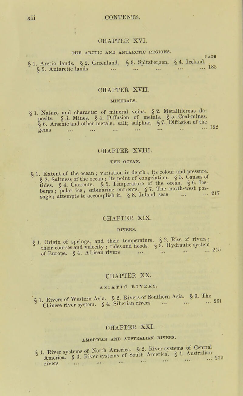 > CHAPTER XVI. THE ARCTIC ANB ANTARCTIC REGIONS. I'AOK § 1. Arctic lands. § 2. Greenland. § 3. Spitzbergen. § 4. Iceland. § 5. Antarctic lands ... .-■ ••• ••• ••• ^'^ CHAPTER XVII. MINERALS. § 1. Nature and character of mineral veins. §2. Metalliferous de- posits. § 3. Mines. § 4. DiflFusion of metals. § 5. Coal-mmes. &6. Arsenic and other metals; salt; sulphur. §7. Diffusion of the *^ ... 192 gems CHAPTER XVIII. THE OCEAN. § 1 Extent of the ocean ; variation in depth ; its coloui- and pressure. S 2. Saltness of the ocean ; its point of congelation. § 3. Causes of tides. § 4. Currents. § 5. Temperature of the ocean. § 6. ice- bergs; polar ice; submarine currents. §7. The north-west pas- sage ; attempts to accomplish it. § 8. Inland seas CHAPTER XIX. RIVERS. S 1 Origin of springs, and their temperature. § 2 Rise of rivers ; ^ their^courses and velocity ; tides and floods. § 3. Hydraulic system ofEui-ope. § 4. African rivers ... ••• — CHAPTER XX. ASIATIC RIVERS. ■ R 1 Rivers of Western Asia. § 2. Rivers of Southern Asia. § 3. The Chinese river system. § 4. Siberian rivers CHAPTER XXI. AMERICAN AND AUSTRALIAN RIVERS. rivers