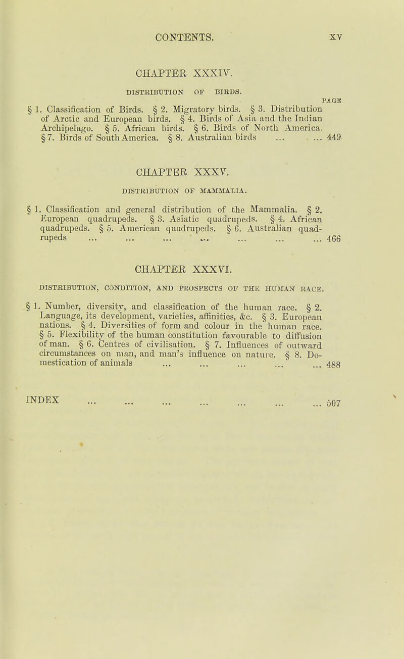 CHAPTER XXXIV. DISTRIBUTION OF BIRDS. PAGE § 1. Classification of Birds. § 2. Migratory bircLs. § 3. Distribution of Arctic and European birds. § 4. Birds of Asia and the Indian Archipelago. § 5. African birds. § 6. Birds of North America. §7. Birds of South America. §8. Australian birds ... ... 449 CHAPTER XXX7. DISTRIBUTION OF MA.MMAT,IA. § I. Classification and general distribution of the Mammalia. § 2. European quadrupeds. § 3. Asiatic quadrupeds. § 4. African quadrupeds. § 5. American quadrupeds. § G. Australian quad- rupeds ... ... ... ... ... ... ... 466 CHAPTER XXXVI. DISTRIBUTION, CONDITION, AND PROSPECTS OF THE HU.MAN RACK. § 1. Number, diversity, and classification of the human race. § 2. Language, its development, varieties, affinities, &c. § 3. European nations. § 4. Diversities of form and colour in the human race. § 5. Flexibility of the human constitution favourable to diffusion of man. § C. Centres of civilisation. § 7. Influences of outward circumstances on man, and man's influence on nature. § 8. Do- mestication of animals ... ... ... ... 488 INDEX