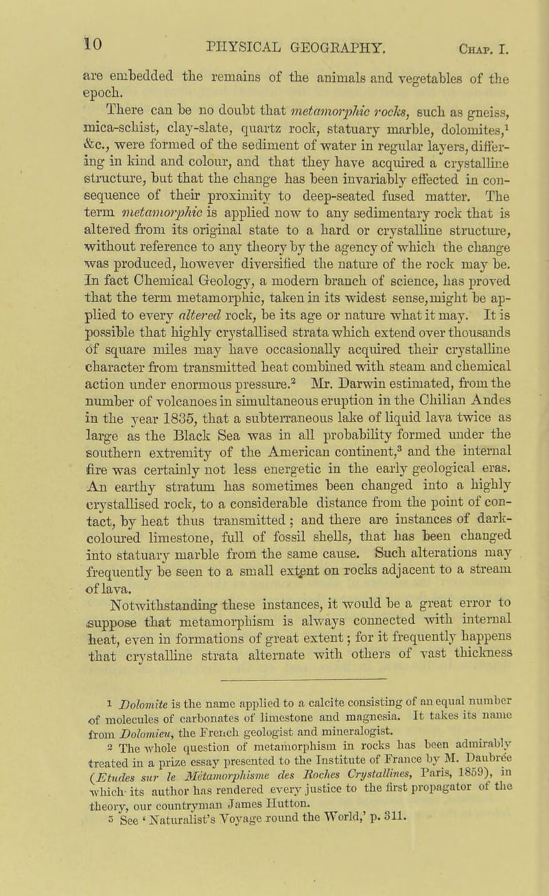 are embedded tlie remains of the animals and vegetables of the epoch. There can. he no doiiht that metamorphic rocks, such as gneiss, mica-schist, claj^-slate, quartz roclc, statuary marble, dolomites,^ &c., were formed of the sediment of water in regular layers, differ- ing in kuid and colour, and that they have acquired a crystallme etructure, but that the change has been invariably effected in con- sequence of their proximity to deep-seated fused matter. The term metamorphic is applied now to any sedimentary rock that is altered from its original state to a hard or crystalline structure, without reference to any theory by the agency of which the change was produced, however diversified the nature of the rocL: may be. In fact Chemical Geology, a modern branch of science, has proved that the term metamorphic, taken in its widest sense, might be ap- plied to every altered rock, be its age or nature what it may. It is possible that highly crystallised strata which extend over thousands of square miles may have occasionally acquired their crystalline character from transmitted heat combined with steam and chemical action under enormous pressure.^ IMr. Darwin estimated, from the number of volcanoes in simultaneous eruption in the Chilian Andes in the year 1835, that a subterraneous lake of liquid lava twice as large as the Black Sea was in all probability formed under the southern extremity of the American continent,^ and the internal fire was certainly not less energetic in the early geological eras. An earthy stratum has sometimes been changed into a highly ciystaUised rock, to a considerable distance from the point of con- tact, by heat thus transmitted ; and there are instances of dark- colom-ed limestone, full of fossil shells, that has been changed into statuary marble from the same cause. Such alterations may frequently be seen to a small extgnt on rocks adjacent to a stream of lava. Notwithstanding these instances, it would be a great error to suppose that metamorphism is always connected with internal heat, even in formations of great extent; for it frequently happens that crystalline strata alternate with others of vast thickness 1 Dolomite is the name applied to a calcite consisting of an equal number of molecules of carbonates of limestone and magnesia. It takes its name from Dolomieu, the French geologist and mineralogist. 3 The whole question of metamorphism in rocks has been admirably treated in a prize essay presented to the Institute of France by M. Daubre'e (^Etudes sur le Metamorpliisme des Roches Crystallines, Paris, 1859), in which-its author has rendered every justice to the lirst propagator of the theory, our countryman James Hutton. 5 See ' Naturalist's Voyage round the World,' p. 311.