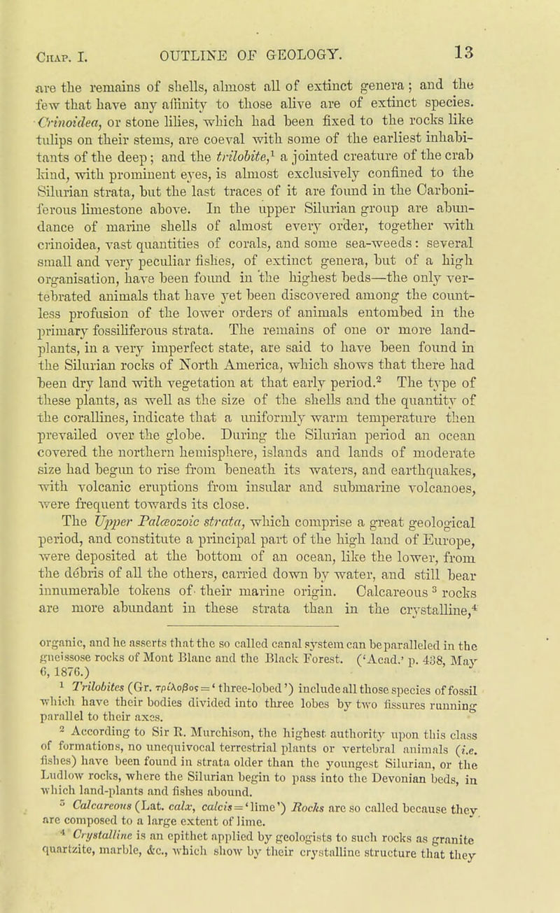are the remains of sliells, almost all of extinct genera; and the few that have anj^ aiHnity to those alive are of extinct species. ■Crinoidea, or stone lilies, which had been fixed to the rocks like tulips on their stems, are coeval with some of the earliest inhabi- tants of the deep; and the tnlobite,^ a jointed creature of the crab kind, with prominent eyes, is almost exclusively confined to the Silurian strata, but the last traces of it are foimd in the Carboni- ferous limestone above. In the upper Silurian group are abim- dance of marine shells of almost every order, together with ciinoidea, vast quantities of corals, and some sea-weeds: several small and very peculiar fishes, of extinct genera, but of a high organisation, have been foimd in the highest beds—the only ver- tebrated animals that have yet been discovered among the count- less profusion of the lower orders of animals entombed in the jjrimary fossihferous strata. The remains of one or more land- plants, in a very imperfect state, are said to have been foimd in the SUurian rocks of North America, which shows that there had been dry land with vegetation at that early period.'^ The type of these plants, as well as the size of the shells and the quantity of the corallines, indicate that a uniformly warm temperature then prevailed over the globe. During the Silurian period an ocean covered the northern hemisphere, islands and lauds of moderate size had begim to rise from beneath its waters, and earthquakes, with volcanic eruptions from insular and submarine volcanoes, were fi'equent towards its close. The JJ^yper Palceozoic strata, which comprise a great geological period, and constitute a principal part of the high land of Europe, were deposited at the bottom of an ocean, like the lower, from the debris of all the others, carried down by water, and still bear innumerable tokens of' their marine origin. Calcareous ^ rocks are more abimdant in these strata than in the crystalline,* organic, and he asserts that the so called canal system can be paralleled in the gncissose rocks of Mont Blauc and the Black Forest. ('Acad.' p. 488 Mav G, 1876.) ' ^ 1 Trilobites (Gr. t/iiAo^o? =' three-lobed') include all those species of fossil Tvhich have their bodies divided into three lobes by two lissures running parallel to their axes. ~ According to Sir R. Murchison, the highest authority npon this class of formations, no unequivocal terrestrial plants or vertebral animals {i.e. fishes) have been found in strata older than the youngest Siluri.an, or the Ludlow rocks, where the Silurian begin to pass into the Devonian beds, in which land-plants and fishes abound. 5 Calcareous (Lat. calx, calcis = '\\m&'') Rocks are so called because they are composed to a large extent of Jime. CnjstalUne is an epithet applied by geologists to such rocks as granite quartzitc, marble, Ac., which show by their crystalline structure that they