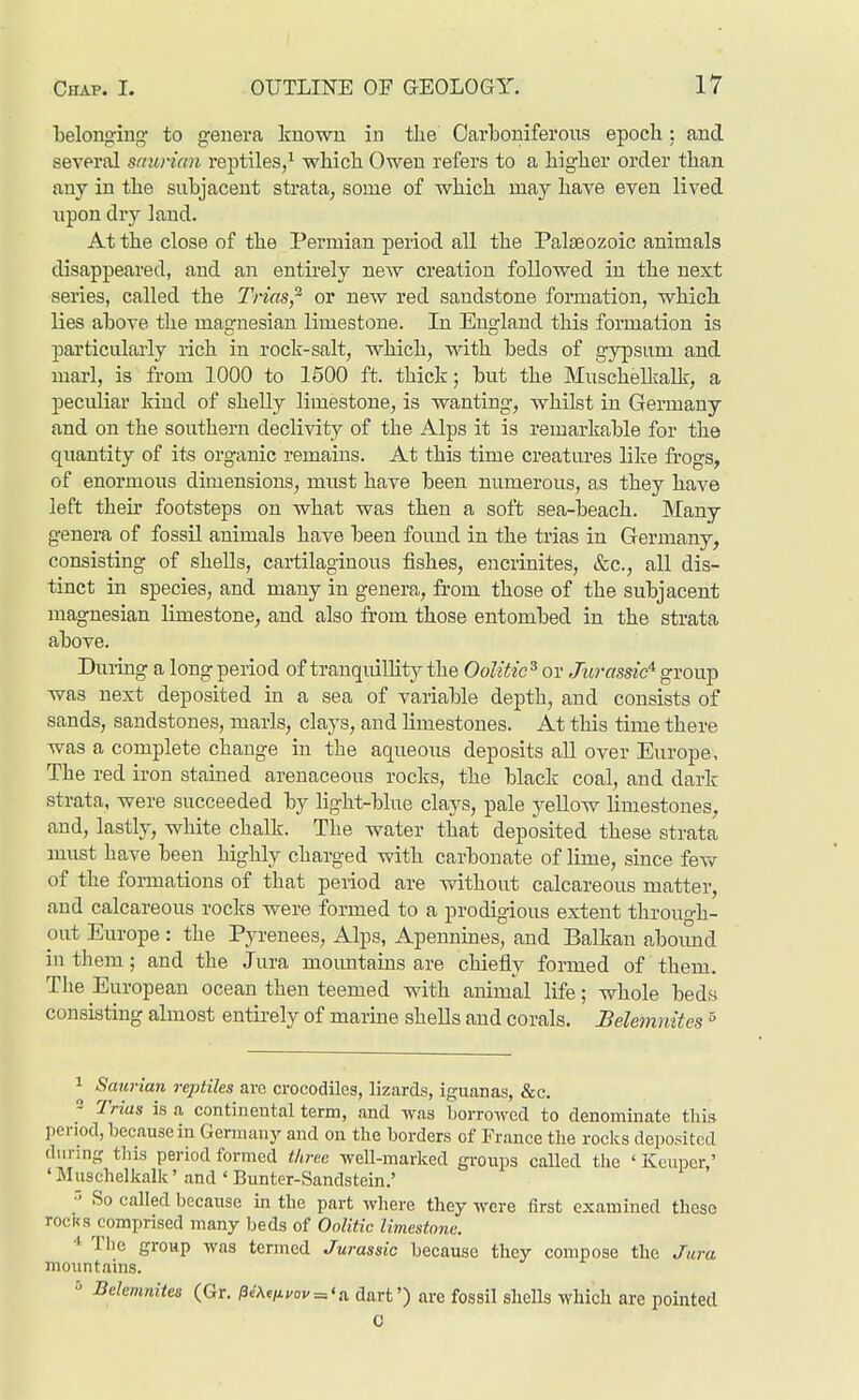 Tjelonging to genera known in the Carboniferous epoch: and several saurian reptiles/ which Owen refers to a higher order than any in the suhjacent strata, some of which may have even lived npon dry land. At the close of the Permian period all the Palaeozoic animals disappeared, and an entirely new creation followed in the next series, called the Trias,^ or new red sandstone formation, which, lies ahove the magnesian limestone. In England this formation is particularly lich in rock-salt, which, with beds of gypsum and marl, is from 1000 to 1500 ft. thick; but the Muschelkalk, a peculiar kind of sheUy limestone, is wanting, whilst in Germany and on the southern declivity of the Alps it is remarkable for the quantity of its organic remains. At this time creatiu'es like frogs, of enormous dimensions, must have been numerous, as they have left their footsteps on what was then a soft sea-beach. Many genera of fossil animals have been found in the trias in Germany, consisting of shells, cartilaginous fishes, encrinites, &c., all dis- tinct in species, and many in genera, from those of the subjacent magnesian limestone, and also from those entombed in the strata above. Durmg a long period of tranquillity the Oolitic^ or Jurassic^ group was next deposited in a sea of variable depth, and consists of sands, sandstones, marls, clays, and limestones. At this time there was a complete change in the aqueous deposits all over Europe, The red iron stained arenaceous rocks, the black coal, and dark strata, were succeeded by light-blue clays, pale yellow limestones, and, lastly, white chalk. The water that deposited these strata must have been highly charged with carbonate of lime, since fev>r of the formations of that period are without calcareous matter, and calcareous rocks were formed to a prodigious extent through- out Europe: the Pyrenees, Alps, Apennines, and Balkan aboimd in them; and the Jura moimtains are chiefly formed of them. Tlie European ocean then teemed with animal life; whole beds consisting almost entirely of marine shells and corals. Belemnites ° 1 Smirian reptiles arc crocodiles, lizards, iguanas, &c. 2 Trias is a continental term, and was LorroAved to denominate this period, because in German j' and on the borders of France the rocks deposited during tliis period formed three well-marked groups called the ' Keuper,' •Muschelkalk' and ' Bunter-Sandstein.' ~' So called because in the part where they were first examined these rocks comprised many beds of Oolitic limestone. •» The group was termed Jurassic because they compose the Jura mountains. 5 Belemnites (Gr. /3eAe^;/ov = <a dart') are fossil shells which are pointed 0